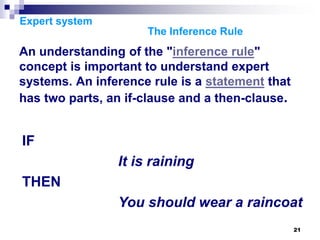 21
Expert system
The Inference Rule
An understanding of the "inference rule"
concept is important to understand expert
systems. An inference rule is a statement that
has two parts, an if-clause and a then-clause.
IF
It is raining
THEN
You should wear a raincoat
 