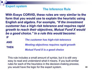 22
Expert system
The Inference Rule
With Exsys CORVID, these rules are very similar to the
form that you would use to explain the heuristic using
English and algebra. For example, “If the investment
customer has a high risk tolerance and requires rapid
growth to reach their objectives, Mutual Fund X would
be a good choice.” In a rule this would become:
IF
The customer has high-risk tolerance
AND
Meeting objectives requires rapid growth
THEN
Mutual Fund X is a good choice
This rule includes a small amount of syntax, but it is still very
easy to read and understand what it means. If you built similar
rules for each of the heuristics in the decision-making process,
you would have the logic for the expert system.
 