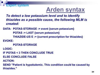 24
Expert system
Arden syntax
To detect a low potassium level and to identify
thiazides as a possible cause, the following MLM is
created:
DATA: POTAS-STORAGE := event {serum potassium}
POTAS := LAST {serum potassium}
THIAZIDE-US E := {current prescription for thiazides}
EVOKE:
POTAS-STORAGE
LOGIC:
IF POTAS < 3 THEN CONCLUDE TRUE
ELSE CONCLUDE FALSE
ACTION:
SEND "Patient is hypokalemic. This condition could be caused by
thiazides."
 