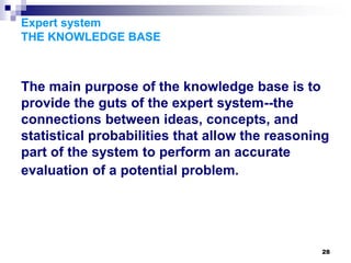28
Expert system
THE KNOWLEDGE BASE
The main purpose of the knowledge base is to
provide the guts of the expert system--the
connections between ideas, concepts, and
statistical probabilities that allow the reasoning
part of the system to perform an accurate
evaluation of a potential problem.
 