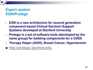 31
Expert system
EON/Protege
• EON is a new architecture for second generation
component based Clinical Decision Support
Systems developed at Stanford University
• Protege is a set of software tools (developed by the
same group) for building components for a CDSS
• Therapy Helper (AIDS), Breast Cancer, Hypertension
 http://protege.stanford.edu
 