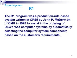 32
Expert system
R1
The R1 program was a production-rule-based
system written in OPS5 by John P. McDermott
of CMU in 1978 to assist in the ordering of
DEC's VAX computer systems by automatically
selecting the computer system components
based on the customer's requirements.
 