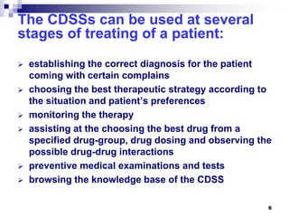 6
The CDSSs can be used at several
stages of treating of a patient:
 establishing the correct diagnosis for the patient
coming with certain complains
 choosing the best therapeutic strategy according to
the situation and patient’s preferences
 monitoring the therapy
 assisting at the choosing the best drug from a
specified drug-group, drug dosing and observing the
possible drug-drug interactions
 preventive medical examinations and tests
 browsing the knowledge base of the CDSS
 