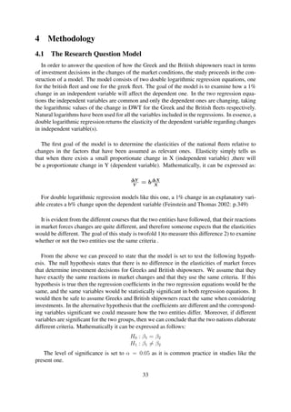 4 Methodology
4.1 The Research Question Model
In order to answer the question of how the Greek and the British shipowners react in terms
of investment decisions in the changes of the market conditions, the study proceeds in the con-
struction of a model. The model consists of two double logarithmic regression equations, one
for the british ﬂeet and one for the greek ﬂeet. The goal of the model is to examine how a 1%
change in an independent variable will affect the dependent one. In the two regression equa-
tions the independent variables are common and only the dependent ones are changing, taking
the logarithmic values of the change in DWT for the Greek and the British ﬂeets respectively.
Natural logarithms have been used for all the variables included in the regressions. In essence, a
double logarithmic regression returns the elasticity of the dependent variable regarding changes
in independent variable(s).
The ﬁrst goal of the model is to determine the elasticities of the national ﬂeets relative to
changes in the factors that have been assumed as relevant ones. Elasticity simply tells us
that when there exists a small proportionate change in X (independent variable) ,there will
be a proportionate change in Y (dependent variable). Mathematically, it can be expressed as:
∆Y
Y
= b∆X
X
For double logarithmic regression models like this one, a 1% change in an explanatory vari-
able creates a b% change upon the dependent variable (Feinstein and Thomas 2002: p.349)
It is evident from the different courses that the two entities have followed, that their reactions
in market forces changes are quite different, and therefore someone expects that the elasticities
would be different. The goal of this study is twofold 1)to measure this difference 2) to examine
whether or not the two entities use the same criteria .
From the above we can proceed to state that the model is set to test the following hypoth-
esis. The null hypothesis states that there is no difference in the elasticities of market forces
that determine investment decisions for Greeks and British shipowners. We assume that they
have exactly the same reactions in market changes and that they use the same criteria. If this
hypothesis is true then the regression coefﬁcients in the two regression equations would be the
same, and the same variables would be statistically signiﬁcant in both regression equations. It
would then be safe to assume Greeks and British shipowners react the same when considering
investments. In the alternative hypothesis that the coefﬁcients are different and the correspond-
ing variables signiﬁcant we could measure how the two entities differ. Moreover, if different
variables are signiﬁcant for the two groups, then we can conclude that the two nations elaborate
different criteria. Mathematically it can be expressed as follows:
H0 : β1 = β2
H1 : β1 = β2
The level of signiﬁcance is set to α = 0.05 as it is common practice in studies like the
present one.
33
 