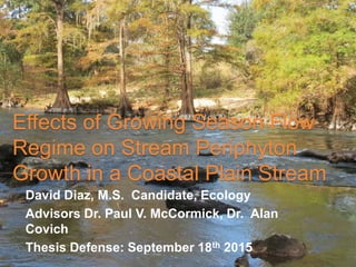 Effects of Growing Season Flow
Regime on Stream Periphyton
Growth in a Coastal Plain Stream
David Diaz, M.S. Candidate, Ecology
Advisors Dr. Paul V. McCormick, Dr. Alan
Covich
Thesis Defense: September 18th 2015
 