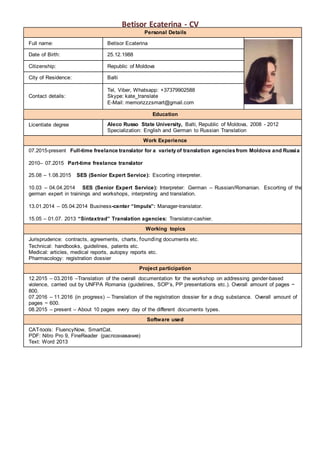 Betisor Ecaterina - CV
Personal Details
Full name: Betisor Ecaterina
Date of Birth: 25.12.1988
Citizenship: Republic of Moldova
City of Residence: Balti
Contact details:
Tel, Viber, Whatsapp: +37379902588
Skype: kate_translate
E-Mail: memorizzzsmart@gmail.com
Education
Licentiate degree Aleco Russo State University, Balti, Republic of Moldova, 2008 - 2012
Specialization: English and German to Russian Translation
Work Experience
07.2015-present Full-time freelance translator for a varietyof translation agenciesfrom Moldova and Russia
2010– 07.2015 Part-time freelance translator
25.08 – 1.08.2015 SES (Senior Expert Service): Escorting interpreter.
10.03 – 04.04.2014 SES (Senior Expert Service): Interpreter: German – Russian/Romanian. Escorting of the
german expert in trainings and workshops, interpreting and translation.
13.01.2014 – 05.04.2014 Business-center “Impuls”: Manager-translator.
15.05 – 01.07. 2013 “Sintaxtrad” Translation agencies: Translator-cashier.
Working topics
Jurisprudence: contracts, agreements, charts, founding documents etc.
Technical: handbooks, guidelines, patents etc.
Medical: articles, medical reports, autopsy reports etc.
Pharmacology: registration dossier
Project participation
12.2015 – 03.2016 –Translation of the overall documentation for the workshop on addressing gender-based
violence, carried out by UNFPA Romania (guidelines, SOP’s, PP presentations etc.). Overall amount of pages ~
800.
07.2016 – 11.2016 (in progress) – Translation of the registration dossier for a drug substance. Overall amount of
pages ~ 600.
08.2015 – present – About 10 pages every day of the different documents types.
Software used
CAT-tools: FluencyNow, SmartCat.
PDF: Nitro Pro 9, FineReader (распознавание)
Text: Word 2013
 