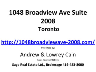 1048 Broadview Ave Suite
           2008
                   Toronto

http://1048broadviewave-2008.com/
                     Presented By:


        Andrew & Lowrey Cain
                  Sales Representatives

   Sage Real Estate Ltd., Brokerage 416-483-8000
 