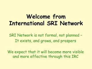 Welcome from
International SRI Network
SRI Network is not formal, not planned –
It exists, and grows, and prospers
We expect that it will become more visible
and more effective through this IRC
 