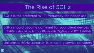 The Rise of 5GHz
5GHz is the preferred Wi-Fi frequency for indoor use
 5GHz should become dominant for your client devices
 2.4GHz should be left for Bluetooth, ZigBee and RTLS (M2M)
Unlicensed 5GHz spectrum is attracting service providers
 