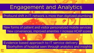 Engagement and analytics
Profound shift in IT; network is more than digitized plumbing
New forms of patient and visitor personalized mobile services
 New conveniences, improved amenities = increase HCAHP
scores
Evidence based approach to IT service delivery
 Biorhythm of hospital seen through analytics and insights
 