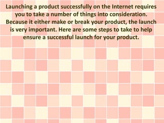 Launching a product successfully on the Internet requires
     you to take a number of things into consideration.
Because it either make or break your product, the launch
  is very important. Here are some steps to take to help
        ensure a successful launch for your product.
 