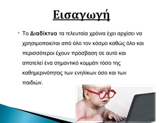  Το Διαδίκτυο τα τελευταία χρόνια έχει αρχίσει να
χρησιμοποιείται από όλο τον κόσμο καθώς όλο και
περισσότεροι έχουν πρόσβαση σε αυτό και
αποτελεί ένα σημαντικό κομμάτι τόσο της
καθημερινότητας των ενηλίκων όσο και των
παιδιών.
 