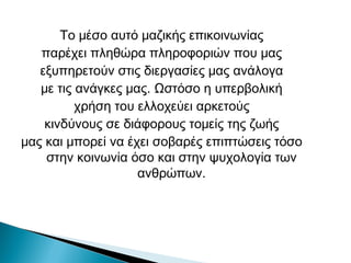 Το μέσο αυτό μαζικής επικοινωνίας
παρέχει πληθώρα πληροφοριών που μας
εξυπηρετούν στις διεργασίες μας ανάλογα
με τις ανάγκες μας. Ωστόσο η υπερβολική
χρήση του ελλοχεύει αρκετούς
κινδύνους σε διάφορους τομείς της ζωής
μας και μπορεί να έχει σοβαρές επιπτώσεις τόσο
στην κοινωνία όσο και στην ψυχολογία των
ανθρώπων.
 