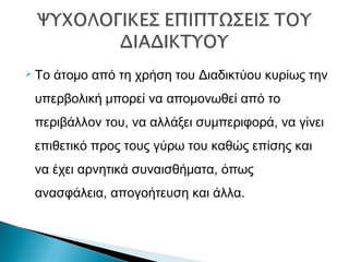  Το άτομο από τη χρήση του Διαδικτύου κυρίως την
υπερβολική μπορεί να απομονωθεί από το
περιβάλλον του, να αλλάξει συμπεριφορά, να γίνει
επιθετικό προς τους γύρω του καθώς επίσης και
να έχει αρνητικά συναισθήματα, όπως
ανασφάλεια, απογοήτευση και άλλα.
 