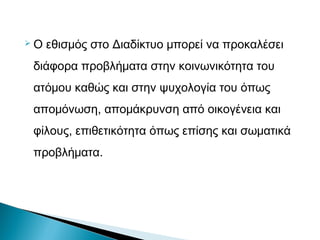  Ο εθισμός στο Διαδίκτυο μπορεί να προκαλέσει
διάφορα προβλήματα στην κοινωνικότητα του
ατόμου καθώς και στην ψυχολογία του όπως
απομόνωση, απομάκρυνση από οικογένεια και
φίλους, επιθετικότητα όπως επίσης και σωματικά
προβλήματα.
 