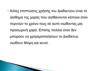  Άλλες επιπτώσεις χρήσης του Διαδικτύου είναι το
αίσθημα της χαράς που αισθάνονται κάποιοι όταν
περνούν το χρόνο τους σε αυτό νιώθοντας μία
προσωρινή χαρά. Επίσης πολλοί όταν δεν
μπορούν να χρησιμοποιήσουν το Διαδίκτυο
νιώθουν θλίψη και κενοί.
 