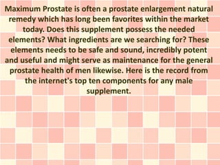 Maximum Prostate is often a prostate enlargement natural
 remedy which has long been favorites within the market
     today. Does this supplement possess the needed
 elements? What ingredients are we searching for? These
  elements needs to be safe and sound, incredibly potent
and useful and might serve as maintenance for the general
 prostate health of men likewise. Here is the record from
      the internet's top ten components for any male
                        supplement.
 