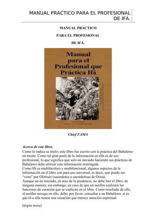 MANUAL PRACTICO PARA EL PROFESIONAL
DE IFA.
MANUAL PRÁCTICO
PARA EL PROFESIONAL
DE IFÁ.
Chief FAMA
Acerca de este libro.
Como lo indica su título; este libro fue escrito con la práctica del Babaláwo
en mente. Como tal gran parte de la información en ella es de uso
profesional, lo que significa que solo un iniciado haciendo sus prácticas de
Babaláwo debe utilizar esta información restringida.
Como Ifá es multifacético y multifuncional, algunos aspectos de la
información en el libro son para uso universal, es decir, que puede ser
“visto” por Olórìsàs (sacerdotes o sacerdotisas de Òrìsà).
Aunque un no iniciado, en aras de la prudencia, no debe leer el libro, de
ninguna manera; sin embargo, en caso de que un neófito realizara las
funciones de curación que se explican en el libro. Como resultado de ello,
el neófito navega en ello, debe; por favor, consultar a un Babaláwo, si es
que él o ella tienen una situación que merece atención espiritual.
[Digite texto]
 