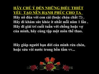 HÃY CHÚ Ý ĐẾN NHỮNG ĐIỀU THIẾT 
YẾU  TẠO NÊN HẠNH PHÚC CHO TA  
Hãy nô đùa với con cái (hoặc cháu chắt !!) .
Hãy đi khám sức khỏe ít nhất mỗi năm 1 lần .
Hãy đi giải trí cuối tuần với chồng hoặc vợ 
của mình, hãy cùng tập một môn thể thao.
Hãy giúp người bạn đời của mình rửa chén, 
hoặc sửa vòi nước trong bồn tắm vv...
 