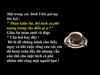 Một trong các Sinh Viên giơ tay
lên hỏi :
" Thưa Giáo Sư, thế tách cà phê
tượng trưng cho điều gì ạ ?“
Giáo Sư mỉm cười và đáp: 
" Câu hỏi hay đấy !
 Đó là để chứng minh cho thấy 
ngay cả khi cuộc sống của các em 
đã hoàn toàn đầy đủ nhưng vẫn 
còn chổ cho một tách cà phê 
nhâm nhi cùng một người bạn !
 