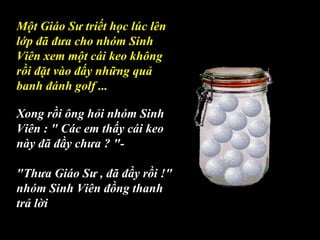 Một Giáo Sư triết học lúc lên
lớp đã đưa cho nhóm Sinh
Viên xem một cái keo không
rồi đặt vào đấy những quả
banh đánh golf ...
Xong rồi ông hỏi nhóm Sinh
Viên : " Các em thấy cái keo
này đã đầy chưa ? "-
"Thưa Giáo Sư , đã đầy rồi !"
nhóm Sinh Viên đồng thanh
trả lời
 
