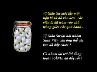 Vị Giáo Sư mới lấy một
hộp bi vả đổ vào keo . các
viên bi đã trám vào chổ
trống giữa các quả banh .
Vị Giáo Sư lại hỏi nhóm
Sinh Viên của ông thế cái
keo đã đầy chưa ?
Cả nhóm lại trả lời đồng
loạt : VÂNG, đã đầy rồi !
 