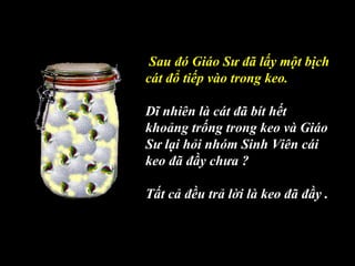 Sau đó Giáo Sư đã lấy một bịch
cát đổ tiếp vào trong keo.
Dĩ nhiên là cát đã bít hết
khoảng trống trong keo và Giáo
Sư lại hỏi nhóm Sinh Viên cái
keo đã đầy chưa ?
Tất cả đều trả lời là keo đã đầy .
 
