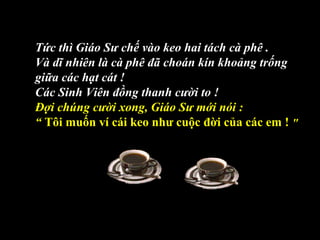Tức thì Giáo Sư chế vào keo hai tách cà phê .
Và dĩ nhiên là cà phê đã choán kín khoảng trống
giữa các hạt cát !
Các Sinh Viên đồng thanh cười to !
Đợi chúng cười xong, Giáo Sư mới nói :
“ Tôi muốn ví cái keo như cuộc đời của các em ! "
 