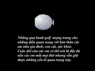 Những quả banh golf tượng trưng cho
những điều quan trọng với bản thân các
em như gia đình, con cái, sức khỏe.
Cuộc đời của các em có thể nói là đầy đủ
nếu các em mất mọi thứ nhưng vẫn giữ
được những yếu tố quan trọng này.
 