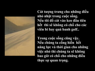 Cát tượng trưng cho những điều 
nhỏ nhặt trong cuộc sống.
Nếu tôi đổ cát vào keo đầu tiên 
hết  thì sẽ không có chổ cho các 
viên bi hay quả banh golf.. 
Trong cuộc sống cũng vậy.
Nếu chúng ta cống hiến  hết 
năng lực và thời gian cho những 
việc nhỏ thì chúng ta sẽ không 
bao giờ có chổ cho những điều 
thực sự quan trọng.
 