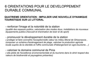 6 ORIENTATIONS POUR LE DEVELOPPEMENT DURABLE COMMUNAL QUATRIEME ORIENTATION : IMPULSER UNE NOUVELLE DYNAMIQUE TOURISTIQUE SUR LE LITTORAL  - renforcer l'image et la notoriété de la station  (qualité des espaces publics, valorisation des modes doux, installations de nouveaux équipements publics d'accueil et d'animation de loisir et de sport) - promouvoir le développement durable de la station  ( protéger et faire connaître l'exceptionnelle valeur du milieu littoral de Ghisonaccia , composer un schéma d'aménagement de plage, valoriser la production agricole locale auprès de la clientèle et l'offre communale d'hébergement en agro-tourisme....) - valoriser le domaine communal de Pinia  ( site pilote de l'excellence environnementale et du tourisme dans le strict respect des valeurs de biodiversité et paysagères présentes) 