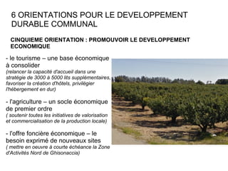 6 ORIENTATIONS POUR LE DEVELOPPEMENT DURABLE COMMUNAL CINQUIEME ORIENTATION : PROMOUVOIR LE DEVELOPPEMENT ECONOMIQUE  - le tourisme – une base économique à consolider (relancer la capacité d'accueil dans une stratégie de 3000 à 5000 lits supplémentaires, favoriser la création d'hôtels, privilégier l'hébergement en dur) - l'agriculture – un socle économique de premier ordre ( soutenir toutes les initiatives de valorisation et commercialisation de la production locale) - l'offre foncière économique – le besoin exprimé de nouveaux sites ( mettre en oeuvre à courte échéance la Zone d'Activités Nord de Ghisonaccia)  