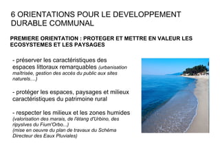 6 ORIENTATIONS POUR LE DEVELOPPEMENT DURABLE COMMUNAL PREMIERE ORIENTATION : PROTEGER ET METTRE EN VALEUR LES ECOSYSTEMES ET LES PAYSAGES - préserver les caractéristiques des espaces littoraux remarquables  (urbanisation maîtrisée, gestion des accès du public aux sites naturels....) - protéger les espaces, paysages et milieux caractéristiques du patrimoine rural - respecter les milieux et les zones humides (valorisation des marais, de l'étang d'Urbino, des ripyslves du Fium'Orbo...)  (mise en oeuvre du plan de travaux du Schéma Directeur des Eaux Pluviales)  