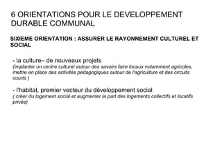 6 ORIENTATIONS POUR LE DEVELOPPEMENT DURABLE COMMUNAL SIXIEME ORIENTATION : ASSURER LE RAYONNEMENT CULTUREL ET SOCIAL  - la culture– de nouveaux projets  (implanter un centre culturel autour des savoirs faire locaux notamment agricoles, mettre en place des activités pédagogiques autour de l'agriculture et des circuits courts ) - l'habitat, premier vecteur du développement social ( créer du logement social et augmenter la part des logements collectifs et locatifs privés) 