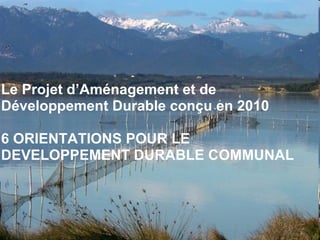 Le Projet d’Aménagement et de Développement Durable conçu en 2010 6 ORIENTATIONS POUR LE DEVELOPPEMENT DURABLE COMMUNAL 