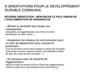 6 ORIENTATIONS POUR LE DEVELOPPEMENT DURABLE COMMUNAL SECONDE ORIENTATION : RENFORCER LE POLE URBAIN DE L'AGGLOMERATION DE GHISONACCIA - affirmer la centralité dans toutes ses composantes (rééquilibre de l'agglomération vers l'Est et le Nord, densification du tissu urbain...) - réorganiser les réseaux de communication pour un tissu de déplacement plus compact et performant  (une structuration accrue des quartiers à travers de nouvelles voies et de nouveaux espaces publics, de véritables entrées de ville, des voies douces nouvelles....) - de nouveaux axes de desserte de l'agglomération  (dévier le trafic de transit à l'Est et l'Ouest de l'agglomération, mettre en place une voie d'évitement du centre bourg, ) 