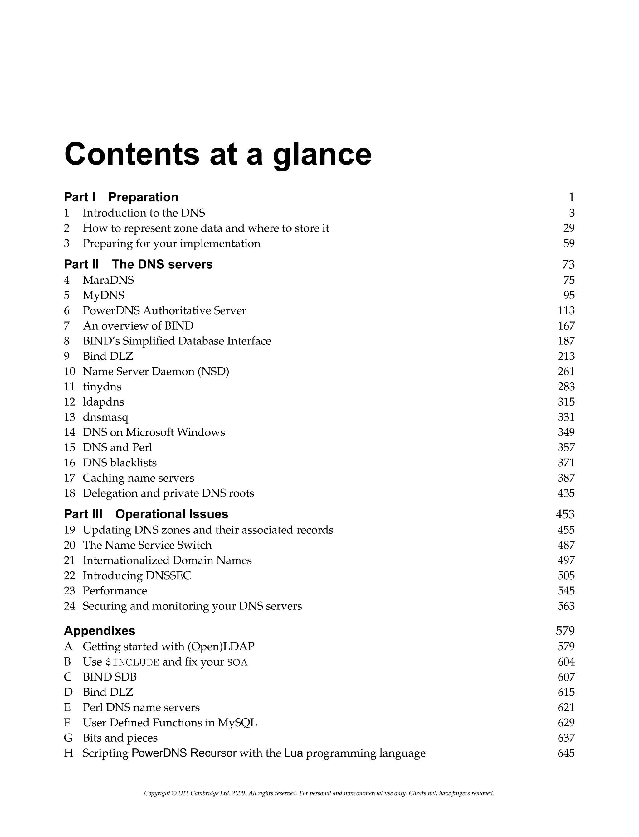 Contents at a glance
Part I Preparation 1
1 Introduction to the DNS 3
2 How to represent zone data and where to store it 29
3 Preparing for your implementation 59
Part II The DNS servers 73
4 MaraDNS 75
5 MyDNS 95
6 PowerDNS Authoritative Server 113
7 An overview of BIND 167
8 BIND’s Simplified Database Interface 187
9 Bind DLZ 213
10 Name Server Daemon (NSD) 261
11 tinydns 283
12 ldapdns 315
13 dnsmasq 331
14 DNS on Microsoft Windows 349
15 DNS and Perl 357
16 DNS blacklists 371
17 Caching name servers 387
18 Delegation and private DNS roots 435
Part III Operational Issues 453
19 Updating DNS zones and their associated records 455
20 The Name Service Switch 487
21 Internationalized Domain Names 497
22 Introducing DNSSEC 505
23 Performance 545
24 Securing and monitoring your DNS servers 563
Appendixes 579
A Getting started with (Open)LDAP 579
B Use $INCLUDE and fix your SOA 604
C BIND SDB 607
D Bind DLZ 615
E Perl DNS name servers 621
F User Defined Functions in MySQL 629
G Bits and pieces 637
H Scripting PowerDNS Recursor with the Lua programming language 645
Copyright © UIT Cambridge Ltd. 2009. All rights reserved. For personal and noncommercial use only. Cheats will have fingers removed.
 