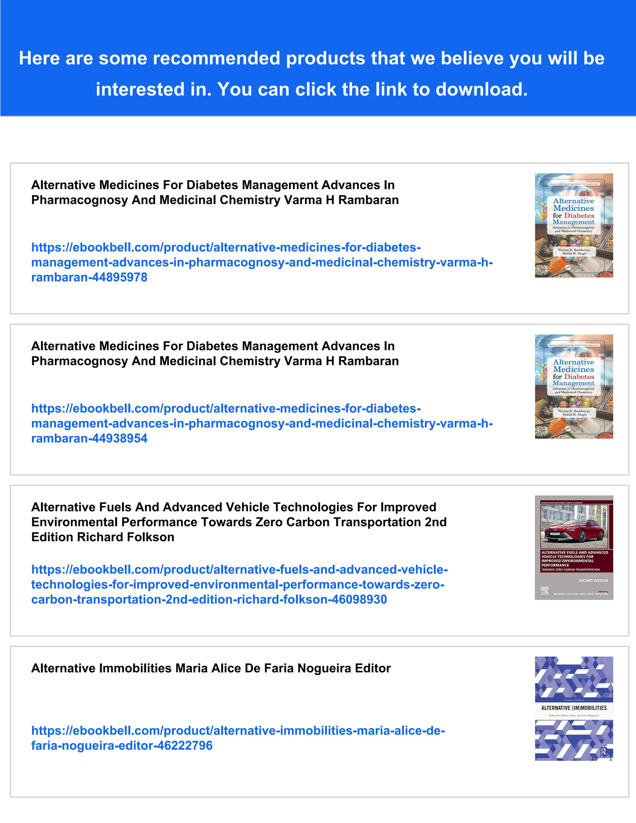 Here are some recommended products that we believe you will be
interested in. You can click the link to download.
Alternative Medicines For Diabetes Management Advances In
Pharmacognosy And Medicinal Chemistry Varma H Rambaran
https://ebookbell.com/product/alternative-medicines-for-diabetes-
management-advances-in-pharmacognosy-and-medicinal-chemistry-varma-h-
rambaran-44895978
Alternative Medicines For Diabetes Management Advances In
Pharmacognosy And Medicinal Chemistry Varma H Rambaran
https://ebookbell.com/product/alternative-medicines-for-diabetes-
management-advances-in-pharmacognosy-and-medicinal-chemistry-varma-h-
rambaran-44938954
Alternative Fuels And Advanced Vehicle Technologies For Improved
Environmental Performance Towards Zero Carbon Transportation 2nd
Edition Richard Folkson
https://ebookbell.com/product/alternative-fuels-and-advanced-vehicle-
technologies-for-improved-environmental-performance-towards-zero-
carbon-transportation-2nd-edition-richard-folkson-46098930
Alternative Immobilities Maria Alice De Faria Nogueira Editor
https://ebookbell.com/product/alternative-immobilities-maria-alice-de-
faria-nogueira-editor-46222796
 