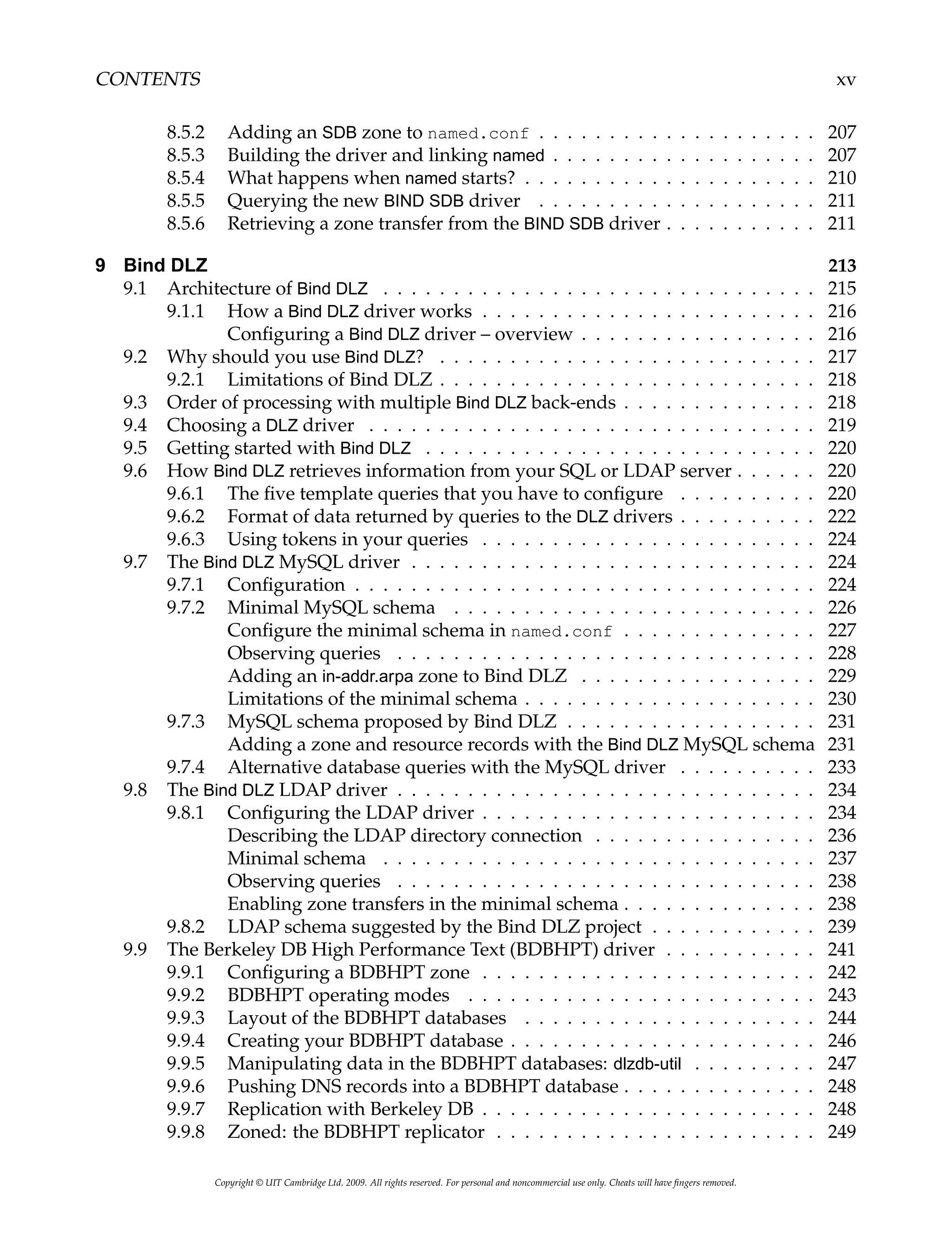 CONTENTS xv
8.5.2 Adding an SDB zone to named.conf . . . . . . . . . . . . . . . . . . . . 207
8.5.3 Building the driver and linking named . . . . . . . . . . . . . . . . . . . 207
8.5.4 What happens when named starts? . . . . . . . . . . . . . . . . . . . . . 210
8.5.5 Querying the new BIND SDB driver . . . . . . . . . . . . . . . . . . . . 211
8.5.6 Retrieving a zone transfer from the BIND SDB driver . . . . . . . . . . . 211
9 Bind DLZ 213
9.1 Architecture of Bind DLZ . . . . . . . . . . . . . . . . . . . . . . . . . . . . . . . 215
9.1.1 How a Bind DLZ driver works . . . . . . . . . . . . . . . . . . . . . . . . 216
Configuring a Bind DLZ driver – overview . . . . . . . . . . . . . . . . . 216
9.2 Why should you use Bind DLZ? . . . . . . . . . . . . . . . . . . . . . . . . . . . 217
9.2.1 Limitations of Bind DLZ . . . . . . . . . . . . . . . . . . . . . . . . . . . 218
9.3 Order of processing with multiple Bind DLZ back-ends . . . . . . . . . . . . . . 218
9.4 Choosing a DLZ driver . . . . . . . . . . . . . . . . . . . . . . . . . . . . . . . . 219
9.5 Getting started with Bind DLZ . . . . . . . . . . . . . . . . . . . . . . . . . . . . 220
9.6 How Bind DLZ retrieves information from your SQL or LDAP server . . . . . . 220
9.6.1 The five template queries that you have to configure . . . . . . . . . . 220
9.6.2 Format of data returned by queries to the DLZ drivers . . . . . . . . . . 222
9.6.3 Using tokens in your queries . . . . . . . . . . . . . . . . . . . . . . . . 224
9.7 The Bind DLZ MySQL driver . . . . . . . . . . . . . . . . . . . . . . . . . . . . . 224
9.7.1 Configuration . . . . . . . . . . . . . . . . . . . . . . . . . . . . . . . . . 224
9.7.2 Minimal MySQL schema . . . . . . . . . . . . . . . . . . . . . . . . . . 226
Configure the minimal schema in named.conf . . . . . . . . . . . . . . 227
Observing queries . . . . . . . . . . . . . . . . . . . . . . . . . . . . . . 228
Adding an in-addr.arpa zone to Bind DLZ . . . . . . . . . . . . . . . . . 229
Limitations of the minimal schema . . . . . . . . . . . . . . . . . . . . . 230
9.7.3 MySQL schema proposed by Bind DLZ . . . . . . . . . . . . . . . . . . 231
Adding a zone and resource records with the Bind DLZ MySQL schema 231
9.7.4 Alternative database queries with the MySQL driver . . . . . . . . . . 233
9.8 The Bind DLZ LDAP driver . . . . . . . . . . . . . . . . . . . . . . . . . . . . . . 234
9.8.1 Configuring the LDAP driver . . . . . . . . . . . . . . . . . . . . . . . . 234
Describing the LDAP directory connection . . . . . . . . . . . . . . . . 236
Minimal schema . . . . . . . . . . . . . . . . . . . . . . . . . . . . . . . 237
Observing queries . . . . . . . . . . . . . . . . . . . . . . . . . . . . . . 238
Enabling zone transfers in the minimal schema . . . . . . . . . . . . . . 238
9.8.2 LDAP schema suggested by the Bind DLZ project . . . . . . . . . . . . 239
9.9 The Berkeley DB High Performance Text (BDBHPT) driver . . . . . . . . . . . 241
9.9.1 Configuring a BDBHPT zone . . . . . . . . . . . . . . . . . . . . . . . . 242
9.9.2 BDBHPT operating modes . . . . . . . . . . . . . . . . . . . . . . . . . 243
9.9.3 Layout of the BDBHPT databases . . . . . . . . . . . . . . . . . . . . . 244
9.9.4 Creating your BDBHPT database . . . . . . . . . . . . . . . . . . . . . . 246
9.9.5 Manipulating data in the BDBHPT databases: dlzdb-util . . . . . . . . . 247
9.9.6 Pushing DNS records into a BDBHPT database . . . . . . . . . . . . . . 248
9.9.7 Replication with Berkeley DB . . . . . . . . . . . . . . . . . . . . . . . . 248
9.9.8 Zoned: the BDBHPT replicator . . . . . . . . . . . . . . . . . . . . . . . 249
Copyright © UIT Cambridge Ltd. 2009. All rights reserved. For personal and noncommercial use only. Cheats will have fingers removed.
 