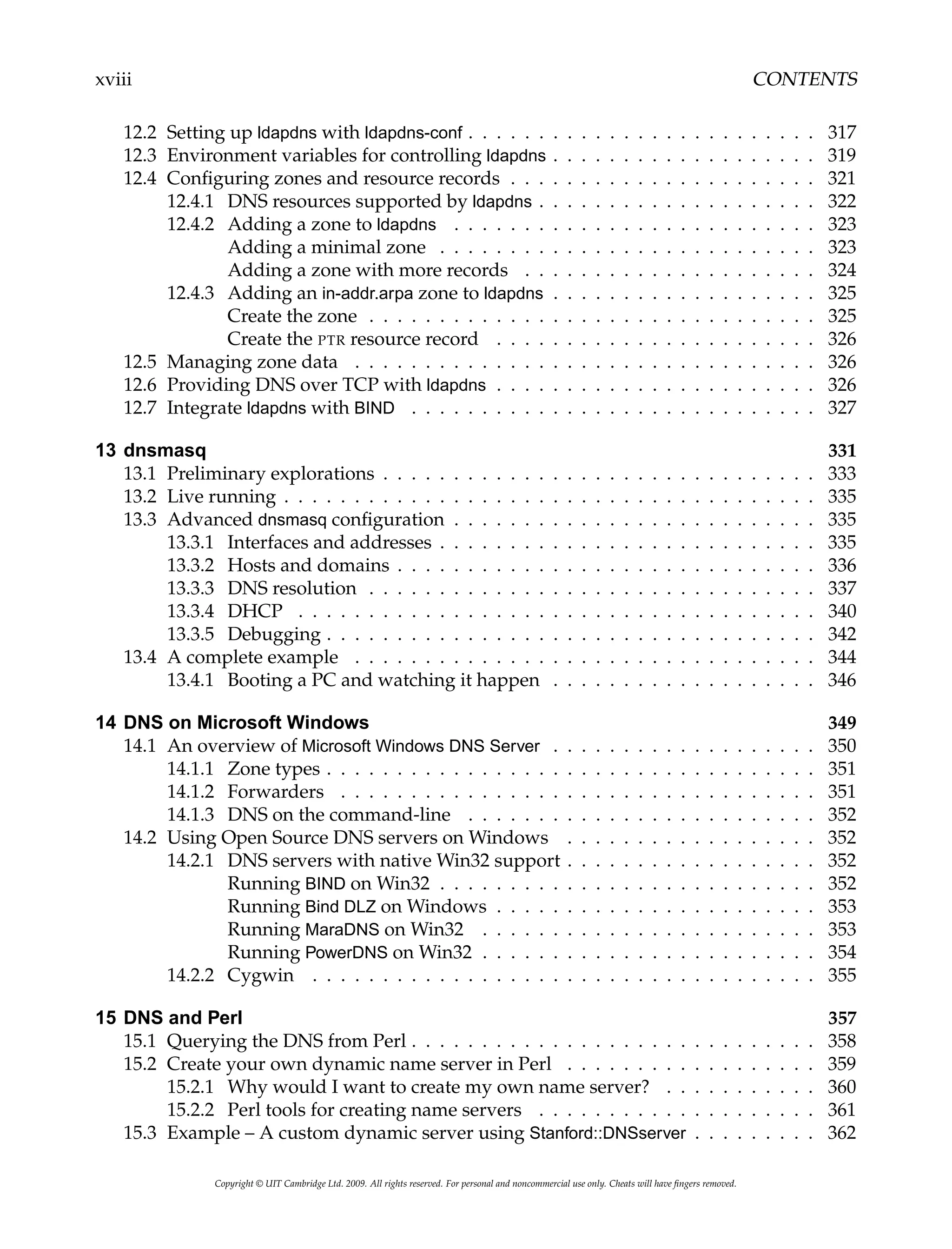xviii CONTENTS
12.2 Setting up ldapdns with ldapdns-conf . . . . . . . . . . . . . . . . . . . . . . . . . 317
12.3 Environment variables for controlling ldapdns . . . . . . . . . . . . . . . . . . . 319
12.4 Configuring zones and resource records . . . . . . . . . . . . . . . . . . . . . . 321
12.4.1 DNS resources supported by ldapdns . . . . . . . . . . . . . . . . . . . . 322
12.4.2 Adding a zone to ldapdns . . . . . . . . . . . . . . . . . . . . . . . . . . 323
Adding a minimal zone . . . . . . . . . . . . . . . . . . . . . . . . . . . 323
Adding a zone with more records . . . . . . . . . . . . . . . . . . . . . 324
12.4.3 Adding an in-addr.arpa zone to ldapdns . . . . . . . . . . . . . . . . . . . 325
Create the zone . . . . . . . . . . . . . . . . . . . . . . . . . . . . . . . . 325
Create the PTR resource record . . . . . . . . . . . . . . . . . . . . . . . 326
12.5 Managing zone data . . . . . . . . . . . . . . . . . . . . . . . . . . . . . . . . . 326
12.6 Providing DNS over TCP with ldapdns . . . . . . . . . . . . . . . . . . . . . . . 326
12.7 Integrate ldapdns with BIND . . . . . . . . . . . . . . . . . . . . . . . . . . . . . 327
13 dnsmasq 331
13.1 Preliminary explorations . . . . . . . . . . . . . . . . . . . . . . . . . . . . . . . 333
13.2 Live running . . . . . . . . . . . . . . . . . . . . . . . . . . . . . . . . . . . . . . 335
13.3 Advanced dnsmasq configuration . . . . . . . . . . . . . . . . . . . . . . . . . . 335
13.3.1 Interfaces and addresses . . . . . . . . . . . . . . . . . . . . . . . . . . . 335
13.3.2 Hosts and domains . . . . . . . . . . . . . . . . . . . . . . . . . . . . . . 336
13.3.3 DNS resolution . . . . . . . . . . . . . . . . . . . . . . . . . . . . . . . . 337
13.3.4 DHCP . . . . . . . . . . . . . . . . . . . . . . . . . . . . . . . . . . . . . 340
13.3.5 Debugging . . . . . . . . . . . . . . . . . . . . . . . . . . . . . . . . . . . 342
13.4 A complete example . . . . . . . . . . . . . . . . . . . . . . . . . . . . . . . . . 344
13.4.1 Booting a PC and watching it happen . . . . . . . . . . . . . . . . . . . 346
14 DNS on Microsoft Windows 349
14.1 An overview of Microsoft Windows DNS Server . . . . . . . . . . . . . . . . . . . 350
14.1.1 Zone types . . . . . . . . . . . . . . . . . . . . . . . . . . . . . . . . . . . 351
14.1.2 Forwarders . . . . . . . . . . . . . . . . . . . . . . . . . . . . . . . . . . 351
14.1.3 DNS on the command-line . . . . . . . . . . . . . . . . . . . . . . . . . 352
14.2 Using Open Source DNS servers on Windows . . . . . . . . . . . . . . . . . . 352
14.2.1 DNS servers with native Win32 support . . . . . . . . . . . . . . . . . . 352
Running BIND on Win32 . . . . . . . . . . . . . . . . . . . . . . . . . . . 352
Running Bind DLZ on Windows . . . . . . . . . . . . . . . . . . . . . . . 353
Running MaraDNS on Win32 . . . . . . . . . . . . . . . . . . . . . . . . 353
Running PowerDNS on Win32 . . . . . . . . . . . . . . . . . . . . . . . . 354
14.2.2 Cygwin . . . . . . . . . . . . . . . . . . . . . . . . . . . . . . . . . . . . 355
15 DNS and Perl 357
15.1 Querying the DNS from Perl . . . . . . . . . . . . . . . . . . . . . . . . . . . . . 358
15.2 Create your own dynamic name server in Perl . . . . . . . . . . . . . . . . . . 359
15.2.1 Why would I want to create my own name server? . . . . . . . . . . . 360
15.2.2 Perl tools for creating name servers . . . . . . . . . . . . . . . . . . . . 361
15.3 Example – A custom dynamic server using Stanford::DNSserver . . . . . . . . . 362
Copyright © UIT Cambridge Ltd. 2009. All rights reserved. For personal and noncommercial use only. Cheats will have fingers removed.
 