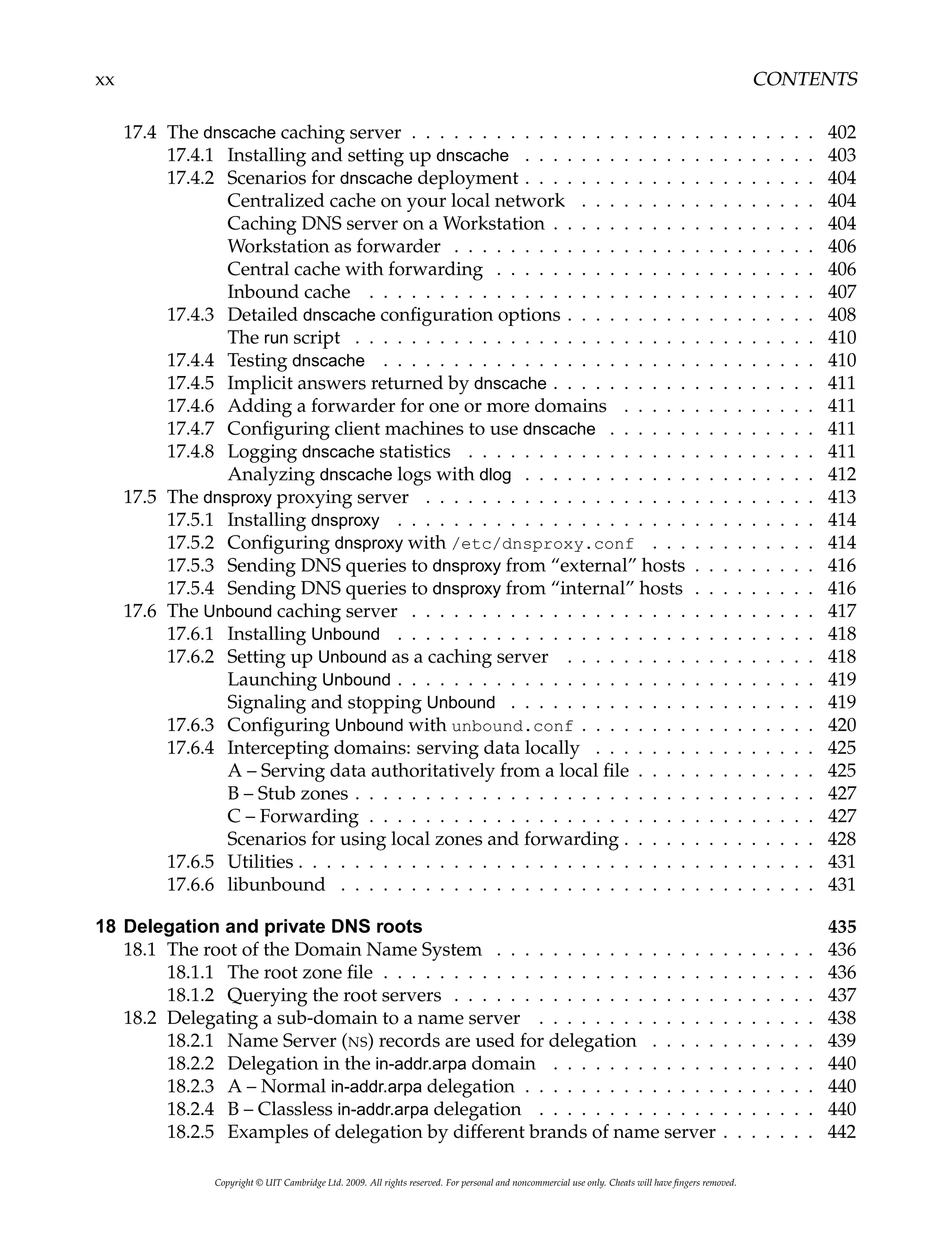 xx CONTENTS
17.4 The dnscache caching server . . . . . . . . . . . . . . . . . . . . . . . . . . . . . 402
17.4.1 Installing and setting up dnscache . . . . . . . . . . . . . . . . . . . . . 403
17.4.2 Scenarios for dnscache deployment . . . . . . . . . . . . . . . . . . . . . 404
Centralized cache on your local network . . . . . . . . . . . . . . . . . 404
Caching DNS server on a Workstation . . . . . . . . . . . . . . . . . . . 404
Workstation as forwarder . . . . . . . . . . . . . . . . . . . . . . . . . . 406
Central cache with forwarding . . . . . . . . . . . . . . . . . . . . . . . 406
Inbound cache . . . . . . . . . . . . . . . . . . . . . . . . . . . . . . . . 407
17.4.3 Detailed dnscache configuration options . . . . . . . . . . . . . . . . . . 408
The run script . . . . . . . . . . . . . . . . . . . . . . . . . . . . . . . . . 410
17.4.4 Testing dnscache . . . . . . . . . . . . . . . . . . . . . . . . . . . . . . . 410
17.4.5 Implicit answers returned by dnscache . . . . . . . . . . . . . . . . . . . 411
17.4.6 Adding a forwarder for one or more domains . . . . . . . . . . . . . . 411
17.4.7 Configuring client machines to use dnscache . . . . . . . . . . . . . . . 411
17.4.8 Logging dnscache statistics . . . . . . . . . . . . . . . . . . . . . . . . . 411
Analyzing dnscache logs with dlog . . . . . . . . . . . . . . . . . . . . . 412
17.5 The dnsproxy proxying server . . . . . . . . . . . . . . . . . . . . . . . . . . . . 413
17.5.1 Installing dnsproxy . . . . . . . . . . . . . . . . . . . . . . . . . . . . . . 414
17.5.2 Configuring dnsproxy with /etc/dnsproxy.conf . . . . . . . . . . . . 414
17.5.3 Sending DNS queries to dnsproxy from “external” hosts . . . . . . . . . 416
17.5.4 Sending DNS queries to dnsproxy from “internal” hosts . . . . . . . . . 416
17.6 The Unbound caching server . . . . . . . . . . . . . . . . . . . . . . . . . . . . . 417
17.6.1 Installing Unbound . . . . . . . . . . . . . . . . . . . . . . . . . . . . . . 418
17.6.2 Setting up Unbound as a caching server . . . . . . . . . . . . . . . . . . 418
Launching Unbound . . . . . . . . . . . . . . . . . . . . . . . . . . . . . . 419
Signaling and stopping Unbound . . . . . . . . . . . . . . . . . . . . . . 419
17.6.3 Configuring Unbound with unbound.conf . . . . . . . . . . . . . . . . . 420
17.6.4 Intercepting domains: serving data locally . . . . . . . . . . . . . . . . 425
A – Serving data authoritatively from a local file . . . . . . . . . . . . . 425
B – Stub zones . . . . . . . . . . . . . . . . . . . . . . . . . . . . . . . . . 427
C – Forwarding . . . . . . . . . . . . . . . . . . . . . . . . . . . . . . . . 427
Scenarios for using local zones and forwarding . . . . . . . . . . . . . . 428
17.6.5 Utilities . . . . . . . . . . . . . . . . . . . . . . . . . . . . . . . . . . . . . 431
17.6.6 libunbound . . . . . . . . . . . . . . . . . . . . . . . . . . . . . . . . . . 431
18 Delegation and private DNS roots 435
18.1 The root of the Domain Name System . . . . . . . . . . . . . . . . . . . . . . . 436
18.1.1 The root zone file . . . . . . . . . . . . . . . . . . . . . . . . . . . . . . . 436
18.1.2 Querying the root servers . . . . . . . . . . . . . . . . . . . . . . . . . . 437
18.2 Delegating a sub-domain to a name server . . . . . . . . . . . . . . . . . . . . 438
18.2.1 Name Server (NS) records are used for delegation . . . . . . . . . . . . 439
18.2.2 Delegation in the in-addr.arpa domain . . . . . . . . . . . . . . . . . . . 440
18.2.3 A – Normal in-addr.arpa delegation . . . . . . . . . . . . . . . . . . . . . 440
18.2.4 B – Classless in-addr.arpa delegation . . . . . . . . . . . . . . . . . . . . 440
18.2.5 Examples of delegation by different brands of name server . . . . . . . 442
Copyright © UIT Cambridge Ltd. 2009. All rights reserved. For personal and noncommercial use only. Cheats will have fingers removed.
 