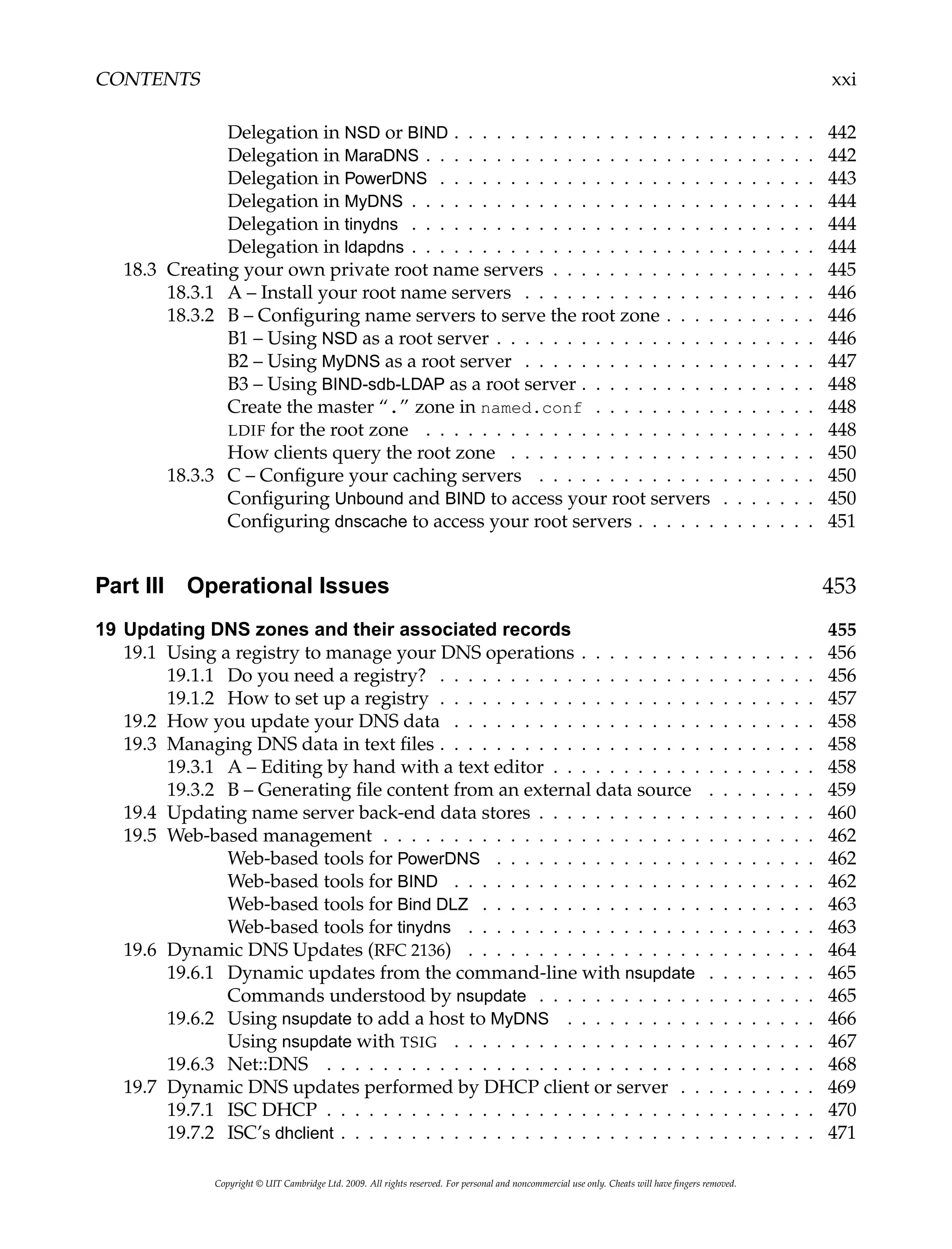 CONTENTS xxi
Delegation in NSD or BIND . . . . . . . . . . . . . . . . . . . . . . . . . . 442
Delegation in MaraDNS . . . . . . . . . . . . . . . . . . . . . . . . . . . . 442
Delegation in PowerDNS . . . . . . . . . . . . . . . . . . . . . . . . . . . 443
Delegation in MyDNS . . . . . . . . . . . . . . . . . . . . . . . . . . . . . 444
Delegation in tinydns . . . . . . . . . . . . . . . . . . . . . . . . . . . . . 444
Delegation in ldapdns . . . . . . . . . . . . . . . . . . . . . . . . . . . . . 444
18.3 Creating your own private root name servers . . . . . . . . . . . . . . . . . . . 445
18.3.1 A – Install your root name servers . . . . . . . . . . . . . . . . . . . . . 446
18.3.2 B – Configuring name servers to serve the root zone . . . . . . . . . . . 446
B1 – Using NSD as a root server . . . . . . . . . . . . . . . . . . . . . . . 446
B2 – Using MyDNS as a root server . . . . . . . . . . . . . . . . . . . . . 447
B3 – Using BIND-sdb-LDAP as a root server . . . . . . . . . . . . . . . . . 448
Create the master “.” zone in named.conf . . . . . . . . . . . . . . . . 448
LDIF for the root zone . . . . . . . . . . . . . . . . . . . . . . . . . . . . 448
How clients query the root zone . . . . . . . . . . . . . . . . . . . . . . 450
18.3.3 C – Configure your caching servers . . . . . . . . . . . . . . . . . . . . 450
Configuring Unbound and BIND to access your root servers . . . . . . . 450
Configuring dnscache to access your root servers . . . . . . . . . . . . . 451
Part III Operational Issues 453
19 Updating DNS zones and their associated records 455
19.1 Using a registry to manage your DNS operations . . . . . . . . . . . . . . . . . 456
19.1.1 Do you need a registry? . . . . . . . . . . . . . . . . . . . . . . . . . . . 456
19.1.2 How to set up a registry . . . . . . . . . . . . . . . . . . . . . . . . . . . 457
19.2 How you update your DNS data . . . . . . . . . . . . . . . . . . . . . . . . . . 458
19.3 Managing DNS data in text files . . . . . . . . . . . . . . . . . . . . . . . . . . . 458
19.3.1 A – Editing by hand with a text editor . . . . . . . . . . . . . . . . . . . 458
19.3.2 B – Generating file content from an external data source . . . . . . . . 459
19.4 Updating name server back-end data stores . . . . . . . . . . . . . . . . . . . . 460
19.5 Web-based management . . . . . . . . . . . . . . . . . . . . . . . . . . . . . . . 462
Web-based tools for PowerDNS . . . . . . . . . . . . . . . . . . . . . . . 462
Web-based tools for BIND . . . . . . . . . . . . . . . . . . . . . . . . . . 462
Web-based tools for Bind DLZ . . . . . . . . . . . . . . . . . . . . . . . . 463
Web-based tools for tinydns . . . . . . . . . . . . . . . . . . . . . . . . . 463
19.6 Dynamic DNS Updates (RFC 2136) . . . . . . . . . . . . . . . . . . . . . . . . . 464
19.6.1 Dynamic updates from the command-line with nsupdate . . . . . . . . 465
Commands understood by nsupdate . . . . . . . . . . . . . . . . . . . . 465
19.6.2 Using nsupdate to add a host to MyDNS . . . . . . . . . . . . . . . . . . 466
Using nsupdate with TSIG . . . . . . . . . . . . . . . . . . . . . . . . . . 467
19.6.3 Net::DNS . . . . . . . . . . . . . . . . . . . . . . . . . . . . . . . . . . . 468
19.7 Dynamic DNS updates performed by DHCP client or server . . . . . . . . . . 469
19.7.1 ISC DHCP . . . . . . . . . . . . . . . . . . . . . . . . . . . . . . . . . . . 470
19.7.2 ISC’s dhclient . . . . . . . . . . . . . . . . . . . . . . . . . . . . . . . . . . 471
Copyright © UIT Cambridge Ltd. 2009. All rights reserved. For personal and noncommercial use only. Cheats will have fingers removed.
 