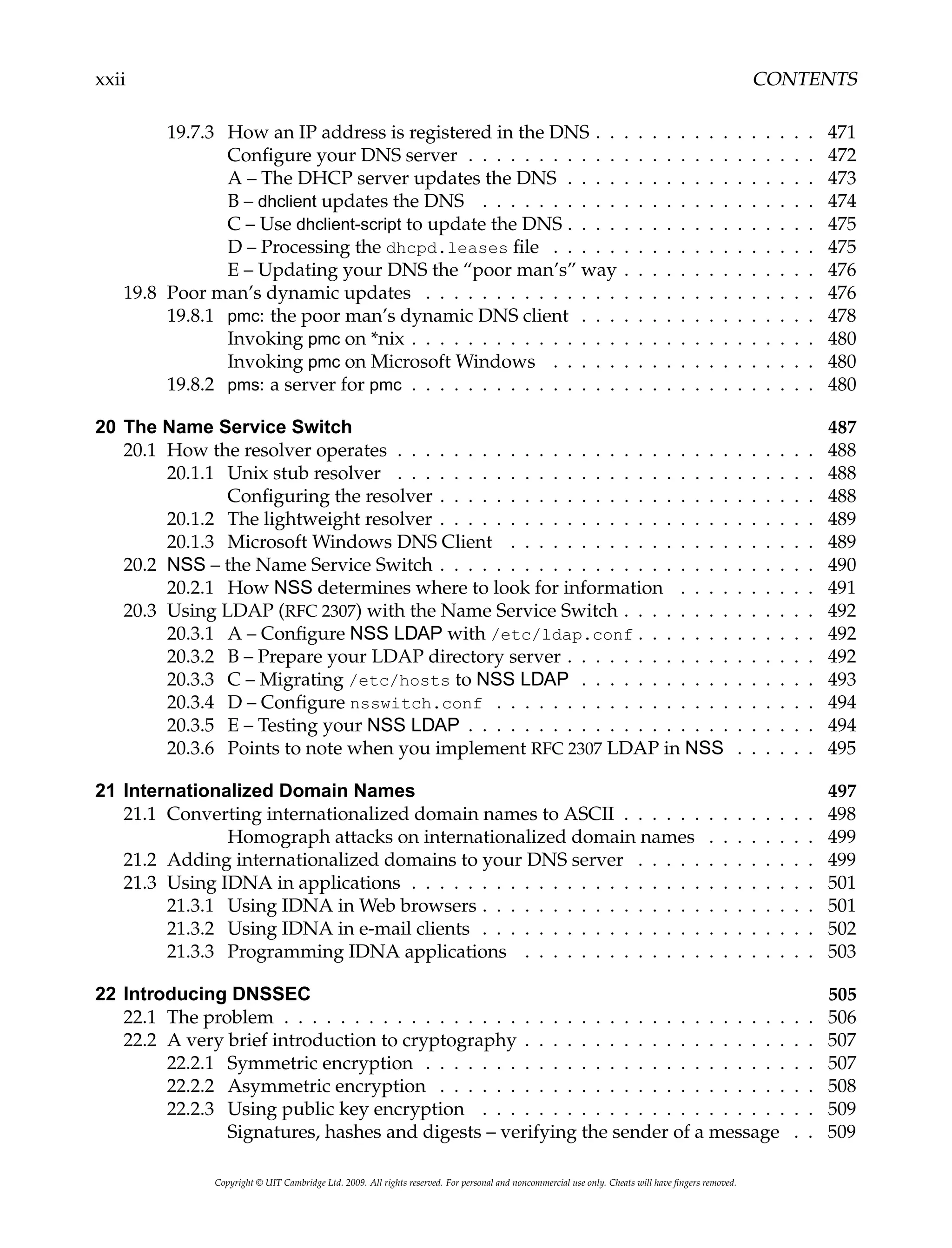 xxii CONTENTS
19.7.3 How an IP address is registered in the DNS . . . . . . . . . . . . . . . . 471
Configure your DNS server . . . . . . . . . . . . . . . . . . . . . . . . . 472
A – The DHCP server updates the DNS . . . . . . . . . . . . . . . . . . 473
B – dhclient updates the DNS . . . . . . . . . . . . . . . . . . . . . . . . 474
C – Use dhclient-script to update the DNS . . . . . . . . . . . . . . . . . . 475
D – Processing the dhcpd.leases file . . . . . . . . . . . . . . . . . . . 475
E – Updating your DNS the “poor man’s” way . . . . . . . . . . . . . . 476
19.8 Poor man’s dynamic updates . . . . . . . . . . . . . . . . . . . . . . . . . . . . 476
19.8.1 pmc: the poor man’s dynamic DNS client . . . . . . . . . . . . . . . . . 478
Invoking pmc on *nix . . . . . . . . . . . . . . . . . . . . . . . . . . . . . 480
Invoking pmc on Microsoft Windows . . . . . . . . . . . . . . . . . . . 480
19.8.2 pms: a server for pmc . . . . . . . . . . . . . . . . . . . . . . . . . . . . . 480
20 The Name Service Switch 487
20.1 How the resolver operates . . . . . . . . . . . . . . . . . . . . . . . . . . . . . . 488
20.1.1 Unix stub resolver . . . . . . . . . . . . . . . . . . . . . . . . . . . . . . 488
Configuring the resolver . . . . . . . . . . . . . . . . . . . . . . . . . . . 488
20.1.2 The lightweight resolver . . . . . . . . . . . . . . . . . . . . . . . . . . . 489
20.1.3 Microsoft Windows DNS Client . . . . . . . . . . . . . . . . . . . . . . 489
20.2 NSS – the Name Service Switch . . . . . . . . . . . . . . . . . . . . . . . . . . . 490
20.2.1 How NSS determines where to look for information . . . . . . . . . . 491
20.3 Using LDAP (RFC 2307) with the Name Service Switch . . . . . . . . . . . . . . 492
20.3.1 A – Configure NSS LDAP with /etc/ldap.conf . . . . . . . . . . . . . 492
20.3.2 B – Prepare your LDAP directory server . . . . . . . . . . . . . . . . . . 492
20.3.3 C – Migrating /etc/hosts to NSS LDAP . . . . . . . . . . . . . . . . . 493
20.3.4 D – Configure nsswitch.conf . . . . . . . . . . . . . . . . . . . . . . . 494
20.3.5 E – Testing your NSS LDAP . . . . . . . . . . . . . . . . . . . . . . . . . 494
20.3.6 Points to note when you implement RFC 2307 LDAP in NSS . . . . . . 495
21 Internationalized Domain Names 497
21.1 Converting internationalized domain names to ASCII . . . . . . . . . . . . . . 498
Homograph attacks on internationalized domain names . . . . . . . . 499
21.2 Adding internationalized domains to your DNS server . . . . . . . . . . . . . 499
21.3 Using IDNA in applications . . . . . . . . . . . . . . . . . . . . . . . . . . . . . 501
21.3.1 Using IDNA in Web browsers . . . . . . . . . . . . . . . . . . . . . . . . 501
21.3.2 Using IDNA in e-mail clients . . . . . . . . . . . . . . . . . . . . . . . . 502
21.3.3 Programming IDNA applications . . . . . . . . . . . . . . . . . . . . . 503
22 Introducing DNSSEC 505
22.1 The problem . . . . . . . . . . . . . . . . . . . . . . . . . . . . . . . . . . . . . . 506
22.2 A very brief introduction to cryptography . . . . . . . . . . . . . . . . . . . . . 507
22.2.1 Symmetric encryption . . . . . . . . . . . . . . . . . . . . . . . . . . . . 507
22.2.2 Asymmetric encryption . . . . . . . . . . . . . . . . . . . . . . . . . . . 508
22.2.3 Using public key encryption . . . . . . . . . . . . . . . . . . . . . . . . 509
Signatures, hashes and digests – verifying the sender of a message . . 509
Copyright © UIT Cambridge Ltd. 2009. All rights reserved. For personal and noncommercial use only. Cheats will have fingers removed.
 