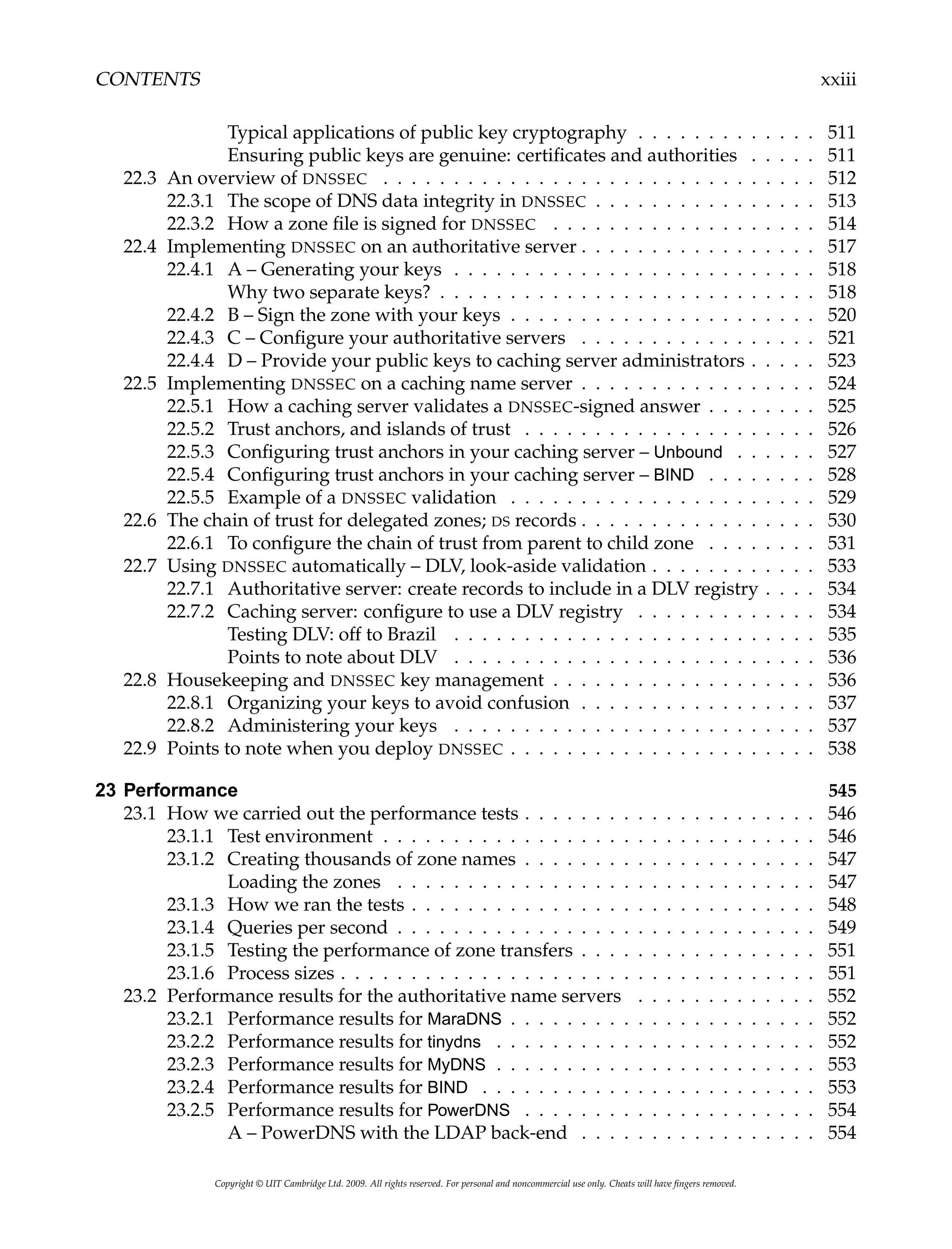 CONTENTS xxiii
Typical applications of public key cryptography . . . . . . . . . . . . . 511
Ensuring public keys are genuine: certificates and authorities . . . . . 511
22.3 An overview of DNSSEC . . . . . . . . . . . . . . . . . . . . . . . . . . . . . . . 512
22.3.1 The scope of DNS data integrity in DNSSEC . . . . . . . . . . . . . . . . 513
22.3.2 How a zone file is signed for DNSSEC . . . . . . . . . . . . . . . . . . . 514
22.4 Implementing DNSSEC on an authoritative server . . . . . . . . . . . . . . . . . 517
22.4.1 A – Generating your keys . . . . . . . . . . . . . . . . . . . . . . . . . . 518
Why two separate keys? . . . . . . . . . . . . . . . . . . . . . . . . . . . 518
22.4.2 B – Sign the zone with your keys . . . . . . . . . . . . . . . . . . . . . . 520
22.4.3 C – Configure your authoritative servers . . . . . . . . . . . . . . . . . 521
22.4.4 D – Provide your public keys to caching server administrators . . . . . 523
22.5 Implementing DNSSEC on a caching name server . . . . . . . . . . . . . . . . . 524
22.5.1 How a caching server validates a DNSSEC-signed answer . . . . . . . . 525
22.5.2 Trust anchors, and islands of trust . . . . . . . . . . . . . . . . . . . . . 526
22.5.3 Configuring trust anchors in your caching server – Unbound . . . . . . 527
22.5.4 Configuring trust anchors in your caching server – BIND . . . . . . . . 528
22.5.5 Example of a DNSSEC validation . . . . . . . . . . . . . . . . . . . . . . 529
22.6 The chain of trust for delegated zones; DS records . . . . . . . . . . . . . . . . . 530
22.6.1 To configure the chain of trust from parent to child zone . . . . . . . . 531
22.7 Using DNSSEC automatically – DLV, look-aside validation . . . . . . . . . . . . 533
22.7.1 Authoritative server: create records to include in a DLV registry . . . . 534
22.7.2 Caching server: configure to use a DLV registry . . . . . . . . . . . . . 534
Testing DLV: off to Brazil . . . . . . . . . . . . . . . . . . . . . . . . . . 535
Points to note about DLV . . . . . . . . . . . . . . . . . . . . . . . . . . 536
22.8 Housekeeping and DNSSEC key management . . . . . . . . . . . . . . . . . . . 536
22.8.1 Organizing your keys to avoid confusion . . . . . . . . . . . . . . . . . 537
22.8.2 Administering your keys . . . . . . . . . . . . . . . . . . . . . . . . . . 537
22.9 Points to note when you deploy DNSSEC . . . . . . . . . . . . . . . . . . . . . . 538
23 Performance 545
23.1 How we carried out the performance tests . . . . . . . . . . . . . . . . . . . . . 546
23.1.1 Test environment . . . . . . . . . . . . . . . . . . . . . . . . . . . . . . . 546
23.1.2 Creating thousands of zone names . . . . . . . . . . . . . . . . . . . . . 547
Loading the zones . . . . . . . . . . . . . . . . . . . . . . . . . . . . . . 547
23.1.3 How we ran the tests . . . . . . . . . . . . . . . . . . . . . . . . . . . . . 548
23.1.4 Queries per second . . . . . . . . . . . . . . . . . . . . . . . . . . . . . . 549
23.1.5 Testing the performance of zone transfers . . . . . . . . . . . . . . . . . 551
23.1.6 Process sizes . . . . . . . . . . . . . . . . . . . . . . . . . . . . . . . . . . 551
23.2 Performance results for the authoritative name servers . . . . . . . . . . . . . 552
23.2.1 Performance results for MaraDNS . . . . . . . . . . . . . . . . . . . . . . 552
23.2.2 Performance results for tinydns . . . . . . . . . . . . . . . . . . . . . . . 552
23.2.3 Performance results for MyDNS . . . . . . . . . . . . . . . . . . . . . . . 553
23.2.4 Performance results for BIND . . . . . . . . . . . . . . . . . . . . . . . . 553
23.2.5 Performance results for PowerDNS . . . . . . . . . . . . . . . . . . . . . 554
A – PowerDNS with the LDAP back-end . . . . . . . . . . . . . . . . . 554
Copyright © UIT Cambridge Ltd. 2009. All rights reserved. For personal and noncommercial use only. Cheats will have fingers removed.
 