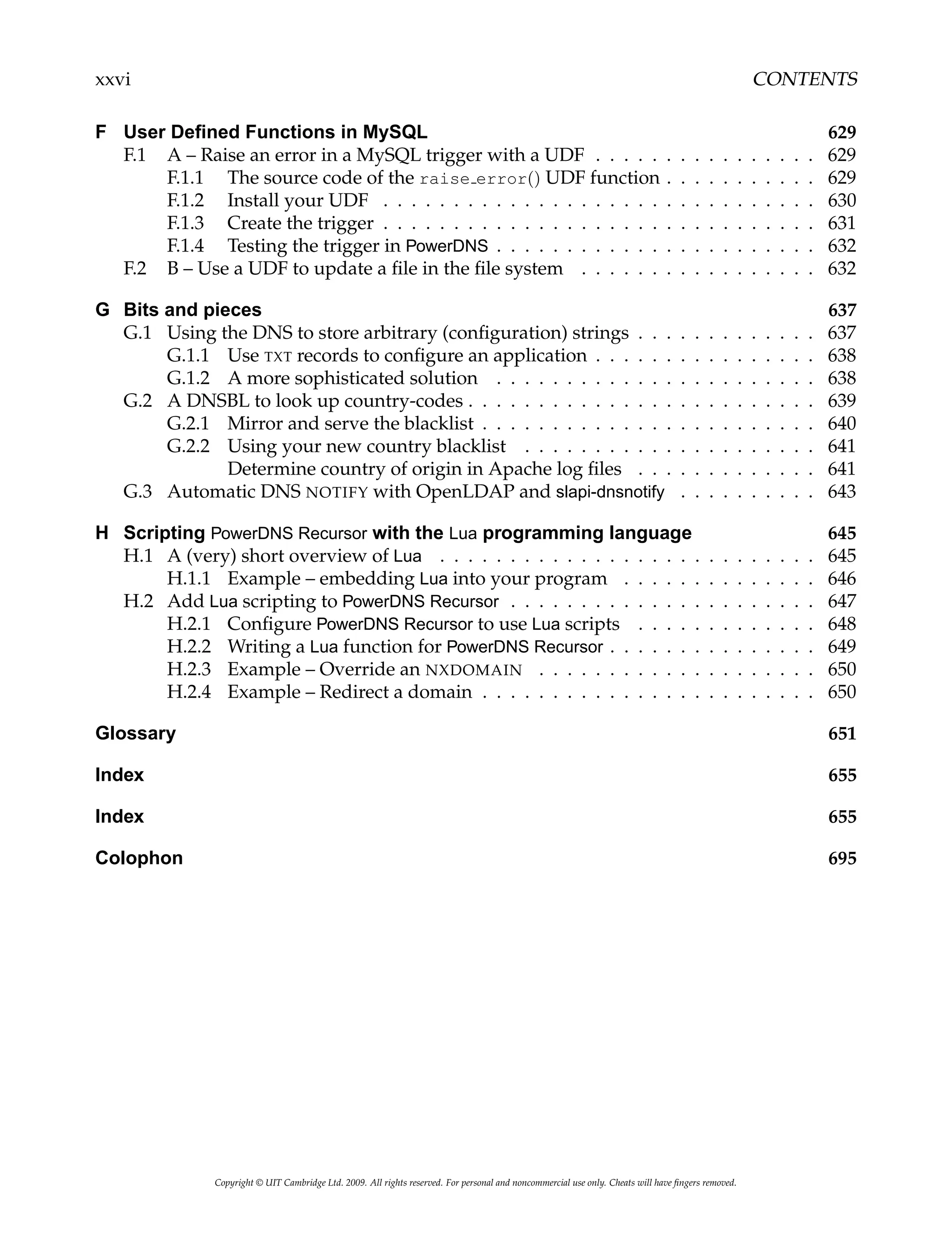 xxvi CONTENTS
F User Defined Functions in MySQL 629
F.1 A – Raise an error in a MySQL trigger with a UDF . . . . . . . . . . . . . . . . 629
F.1.1 The source code of the raise error() UDF function . . . . . . . . . . . 629
F.1.2 Install your UDF . . . . . . . . . . . . . . . . . . . . . . . . . . . . . . . 630
F.1.3 Create the trigger . . . . . . . . . . . . . . . . . . . . . . . . . . . . . . . 631
F.1.4 Testing the trigger in PowerDNS . . . . . . . . . . . . . . . . . . . . . . . 632
F.2 B – Use a UDF to update a file in the file system . . . . . . . . . . . . . . . . . 632
G Bits and pieces 637
G.1 Using the DNS to store arbitrary (configuration) strings . . . . . . . . . . . . . 637
G.1.1 Use TXT records to configure an application . . . . . . . . . . . . . . . . 638
G.1.2 A more sophisticated solution . . . . . . . . . . . . . . . . . . . . . . . 638
G.2 A DNSBL to look up country-codes . . . . . . . . . . . . . . . . . . . . . . . . . 639
G.2.1 Mirror and serve the blacklist . . . . . . . . . . . . . . . . . . . . . . . . 640
G.2.2 Using your new country blacklist . . . . . . . . . . . . . . . . . . . . . 641
Determine country of origin in Apache log files . . . . . . . . . . . . . 641
G.3 Automatic DNS NOTIFY with OpenLDAP and slapi-dnsnotify . . . . . . . . . . 643
H Scripting PowerDNS Recursor with the Lua programming language 645
H.1 A (very) short overview of Lua . . . . . . . . . . . . . . . . . . . . . . . . . . . 645
H.1.1 Example – embedding Lua into your program . . . . . . . . . . . . . . 646
H.2 Add Lua scripting to PowerDNS Recursor . . . . . . . . . . . . . . . . . . . . . . 647
H.2.1 Configure PowerDNS Recursor to use Lua scripts . . . . . . . . . . . . . 648
H.2.2 Writing a Lua function for PowerDNS Recursor . . . . . . . . . . . . . . . 649
H.2.3 Example – Override an NXDOMAIN . . . . . . . . . . . . . . . . . . . . 650
H.2.4 Example – Redirect a domain . . . . . . . . . . . . . . . . . . . . . . . . 650
Glossary 651
Index 655
Index 655
Colophon 695
Copyright © UIT Cambridge Ltd. 2009. All rights reserved. For personal and noncommercial use only. Cheats will have fingers removed.
 