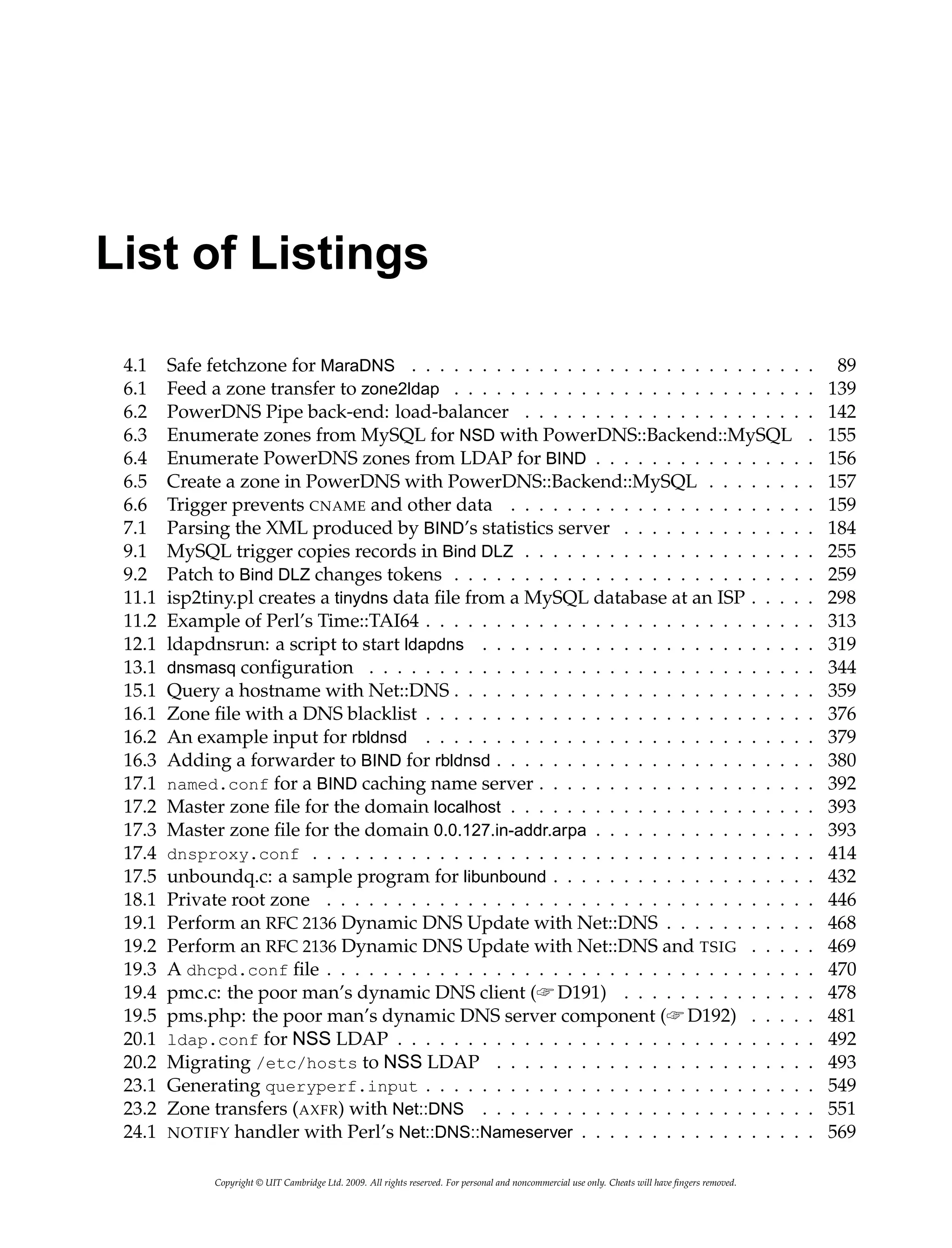 List of Listings
4.1 Safe fetchzone for MaraDNS . . . . . . . . . . . . . . . . . . . . . . . . . . . . . 89
6.1 Feed a zone transfer to zone2ldap . . . . . . . . . . . . . . . . . . . . . . . . . . 139
6.2 PowerDNS Pipe back-end: load-balancer . . . . . . . . . . . . . . . . . . . . . 142
6.3 Enumerate zones from MySQL for NSD with PowerDNS::Backend::MySQL . 155
6.4 Enumerate PowerDNS zones from LDAP for BIND . . . . . . . . . . . . . . . . 156
6.5 Create a zone in PowerDNS with PowerDNS::Backend::MySQL . . . . . . . . 157
6.6 Trigger prevents CNAME and other data . . . . . . . . . . . . . . . . . . . . . . 159
7.1 Parsing the XML produced by BIND’s statistics server . . . . . . . . . . . . . . 184
9.1 MySQL trigger copies records in Bind DLZ . . . . . . . . . . . . . . . . . . . . . 255
9.2 Patch to Bind DLZ changes tokens . . . . . . . . . . . . . . . . . . . . . . . . . . 259
11.1 isp2tiny.pl creates a tinydns data file from a MySQL database at an ISP . . . . . 298
11.2 Example of Perl’s Time::TAI64 . . . . . . . . . . . . . . . . . . . . . . . . . . . . 313
12.1 ldapdnsrun: a script to start ldapdns . . . . . . . . . . . . . . . . . . . . . . . . 319
13.1 dnsmasq configuration . . . . . . . . . . . . . . . . . . . . . . . . . . . . . . . . 344
15.1 Query a hostname with Net::DNS . . . . . . . . . . . . . . . . . . . . . . . . . . 359
16.1 Zone file with a DNS blacklist . . . . . . . . . . . . . . . . . . . . . . . . . . . . 376
16.2 An example input for rbldnsd . . . . . . . . . . . . . . . . . . . . . . . . . . . . 379
16.3 Adding a forwarder to BIND for rbldnsd . . . . . . . . . . . . . . . . . . . . . . . 380
17.1 named.conf for a BIND caching name server . . . . . . . . . . . . . . . . . . . . 392
17.2 Master zone file for the domain localhost . . . . . . . . . . . . . . . . . . . . . . 393
17.3 Master zone file for the domain 0.0.127.in-addr.arpa . . . . . . . . . . . . . . . . 393
17.4 dnsproxy.conf . . . . . . . . . . . . . . . . . . . . . . . . . . . . . . . . . . . . 414
17.5 unboundq.c: a sample program for libunbound . . . . . . . . . . . . . . . . . . . 432
18.1 Private root zone . . . . . . . . . . . . . . . . . . . . . . . . . . . . . . . . . . . 446
19.1 Perform an RFC 2136 Dynamic DNS Update with Net::DNS . . . . . . . . . . . 468
19.2 Perform an RFC 2136 Dynamic DNS Update with Net::DNS and TSIG . . . . . 469
19.3 A dhcpd.conf file . . . . . . . . . . . . . . . . . . . . . . . . . . . . . . . . . . . 470
19.4 pmc.c: the poor man’s dynamic DNS client (☞ D191) . . . . . . . . . . . . . . 478
19.5 pms.php: the poor man’s dynamic DNS server component (☞ D192) . . . . . 481
20.1 ldap.conf for NSS LDAP . . . . . . . . . . . . . . . . . . . . . . . . . . . . . . 492
20.2 Migrating /etc/hosts to NSS LDAP . . . . . . . . . . . . . . . . . . . . . . . 493
23.1 Generating queryperf.input . . . . . . . . . . . . . . . . . . . . . . . . . . . . 549
23.2 Zone transfers (AXFR) with Net::DNS . . . . . . . . . . . . . . . . . . . . . . . . 551
24.1 NOTIFY handler with Perl’s Net::DNS::Nameserver . . . . . . . . . . . . . . . . . 569
Copyright © UIT Cambridge Ltd. 2009. All rights reserved. For personal and noncommercial use only. Cheats will have fingers removed.
 