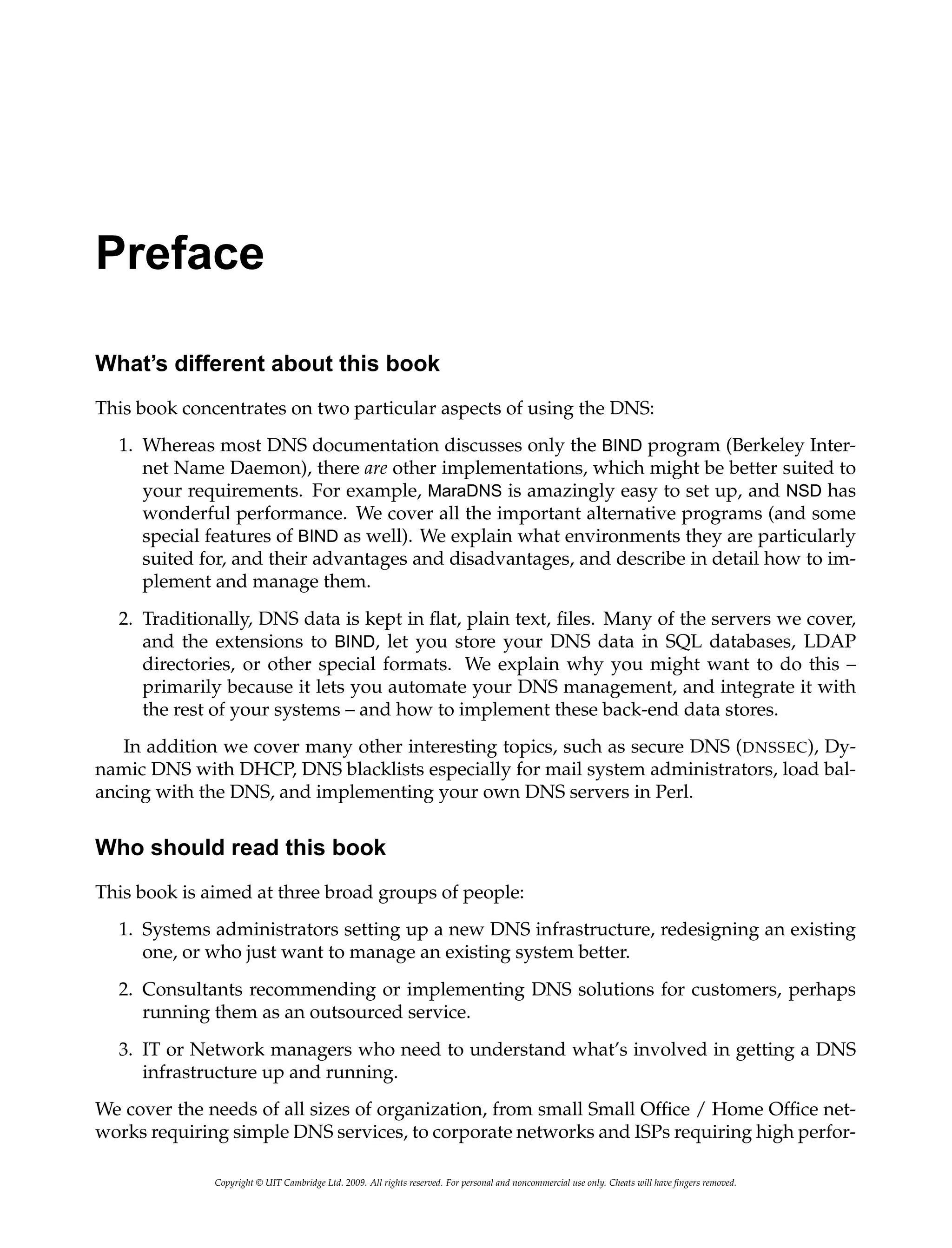 Preface
What’s different about this book
This book concentrates on two particular aspects of using the DNS:
1. Whereas most DNS documentation discusses only the BIND program (Berkeley Inter-
net Name Daemon), there are other implementations, which might be better suited to
your requirements. For example, MaraDNS is amazingly easy to set up, and NSD has
wonderful performance. We cover all the important alternative programs (and some
special features of BIND as well). We explain what environments they are particularly
suited for, and their advantages and disadvantages, and describe in detail how to im-
plement and manage them.
2. Traditionally, DNS data is kept in flat, plain text, files. Many of the servers we cover,
and the extensions to BIND, let you store your DNS data in SQL databases, LDAP
directories, or other special formats. We explain why you might want to do this –
primarily because it lets you automate your DNS management, and integrate it with
the rest of your systems – and how to implement these back-end data stores.
In addition we cover many other interesting topics, such as secure DNS (DNSSEC), Dy-
namic DNS with DHCP, DNS blacklists especially for mail system administrators, load bal-
ancing with the DNS, and implementing your own DNS servers in Perl.
Who should read this book
This book is aimed at three broad groups of people:
1. Systems administrators setting up a new DNS infrastructure, redesigning an existing
one, or who just want to manage an existing system better.
2. Consultants recommending or implementing DNS solutions for customers, perhaps
running them as an outsourced service.
3. IT or Network managers who need to understand what’s involved in getting a DNS
infrastructure up and running.
We cover the needs of all sizes of organization, from small Small Office / Home Office net-
works requiring simple DNS services, to corporate networks and ISPs requiring high perfor-
Copyright © UIT Cambridge Ltd. 2009. All rights reserved. For personal and noncommercial use only. Cheats will have fingers removed.
 