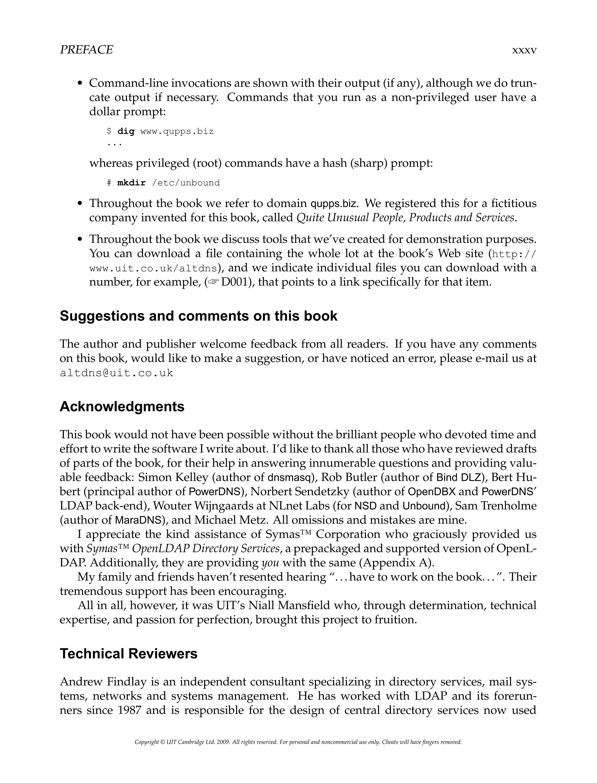 PREFACE xxxv
• Command-line invocations are shown with their output (if any), although we do trun-
cate output if necessary. Commands that you run as a non-privileged user have a
dollar prompt:
$ dig www.qupps.biz
...
whereas privileged (root) commands have a hash (sharp) prompt:
# mkdir /etc/unbound
• Throughout the book we refer to domain qupps.biz. We registered this for a fictitious
company invented for this book, called Quite Unusual People, Products and Services.
• Throughout the book we discuss tools that we’ve created for demonstration purposes.
You can download a file containing the whole lot at the book’s Web site (http://
www.uit.co.uk/altdns), and we indicate individual files you can download with a
number, for example, (☞ D001), that points to a link specifically for that item.
Suggestions and comments on this book
The author and publisher welcome feedback from all readers. If you have any comments
on this book, would like to make a suggestion, or have noticed an error, please e-mail us at
altdns@uit.co.uk
Acknowledgments
This book would not have been possible without the brilliant people who devoted time and
effort to write the software I write about. I’d like to thank all those who have reviewed drafts
of parts of the book, for their help in answering innumerable questions and providing valu-
able feedback: Simon Kelley (author of dnsmasq), Rob Butler (author of Bind DLZ), Bert Hu-
bert (principal author of PowerDNS), Norbert Sendetzky (author of OpenDBX and PowerDNS’
LDAP back-end), Wouter Wijngaards at NLnet Labs (for NSD and Unbound), Sam Trenholme
(author of MaraDNS), and Michael Metz. All omissions and mistakes are mine.
I appreciate the kind assistance of Symas™ Corporation who graciously provided us
with Symas™ OpenLDAP Directory Services, a prepackaged and supported version of OpenL-
DAP. Additionally, they are providing you with the same (Appendix A).
My family and friends haven’t resented hearing “...have to work on the book...”. Their
tremendous support has been encouraging.
All in all, however, it was UIT’s Niall Mansfield who, through determination, technical
expertise, and passion for perfection, brought this project to fruition.
Technical Reviewers
Andrew Findlay is an independent consultant specializing in directory services, mail sys-
tems, networks and systems management. He has worked with LDAP and its forerun-
ners since 1987 and is responsible for the design of central directory services now used
Copyright © UIT Cambridge Ltd. 2009. All rights reserved. For personal and noncommercial use only. Cheats will have fingers removed.
 