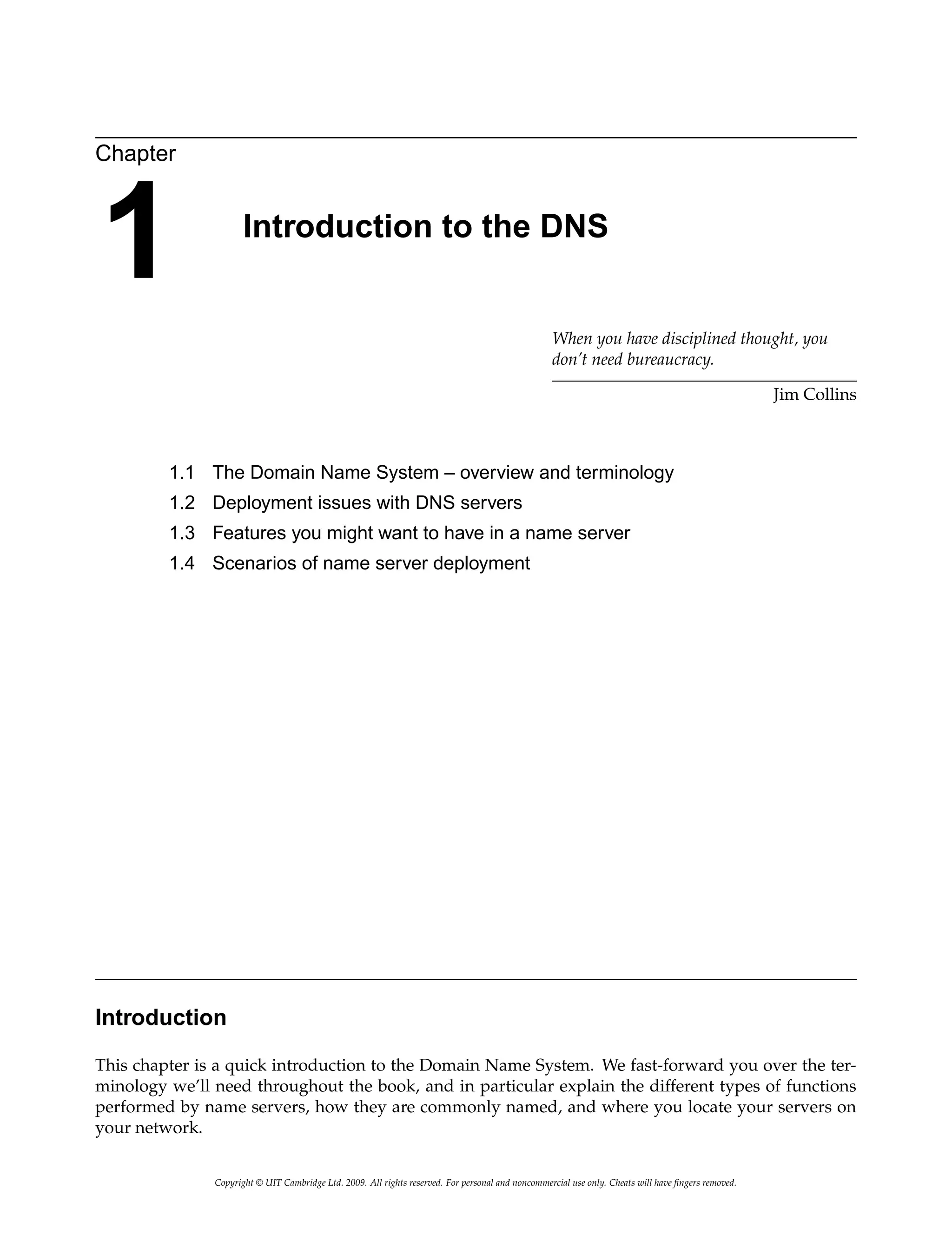 Chapter
1 Introduction to the DNS
When you have disciplined thought, you
don’t need bureaucracy.
Jim Collins
1.1 The Domain Name System – overview and terminology
1.2 Deployment issues with DNS servers
1.3 Features you might want to have in a name server
1.4 Scenarios of name server deployment
Introduction
This chapter is a quick introduction to the Domain Name System. We fast-forward you over the ter-
minology we’ll need throughout the book, and in particular explain the different types of functions
performed by name servers, how they are commonly named, and where you locate your servers on
your network.
Copyright © UIT Cambridge Ltd. 2009. All rights reserved. For personal and noncommercial use only. Cheats will have fingers removed.
 