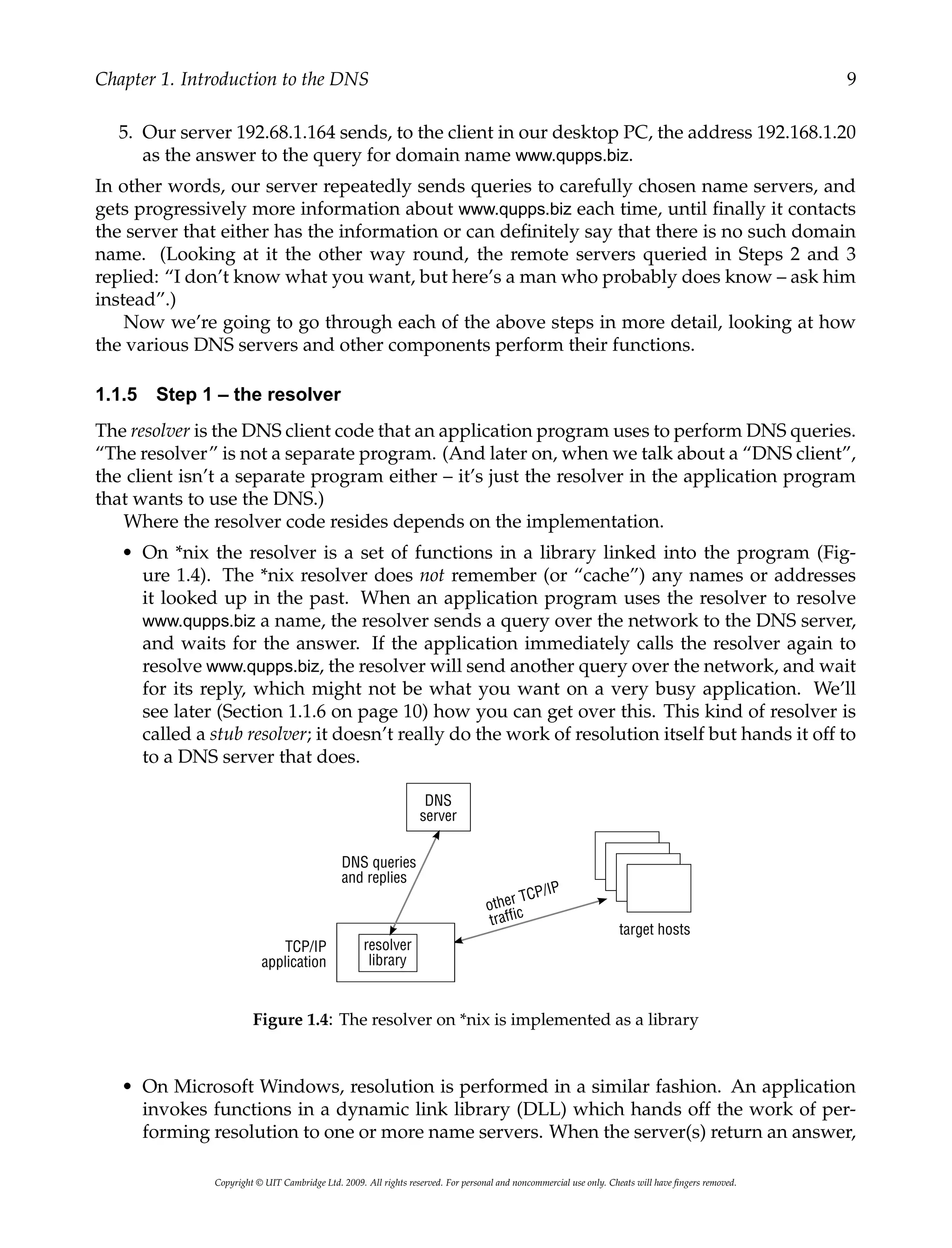 Chapter 1. Introduction to the DNS 9
5. Our server 192.68.1.164 sends, to the client in our desktop PC, the address 192.168.1.20
as the answer to the query for domain name www.qupps.biz.
In other words, our server repeatedly sends queries to carefully chosen name servers, and
gets progressively more information about www.qupps.biz each time, until finally it contacts
the server that either has the information or can definitely say that there is no such domain
name. (Looking at it the other way round, the remote servers queried in Steps 2 and 3
replied: “I don’t know what you want, but here’s a man who probably does know – ask him
instead”.)
Now we’re going to go through each of the above steps in more detail, looking at how
the various DNS servers and other components perform their functions.
1.1.5 Step 1 – the resolver
The resolver is the DNS client code that an application program uses to perform DNS queries.
“The resolver” is not a separate program. (And later on, when we talk about a “DNS client”,
the client isn’t a separate program either – it’s just the resolver in the application program
that wants to use the DNS.)
Where the resolver code resides depends on the implementation.
• On *nix the resolver is a set of functions in a library linked into the program (Fig-
ure 1.4). The *nix resolver does not remember (or “cache”) any names or addresses
it looked up in the past. When an application program uses the resolver to resolve
www.qupps.biz a name, the resolver sends a query over the network to the DNS server,
and waits for the answer. If the application immediately calls the resolver again to
resolve www.qupps.biz, the resolver will send another query over the network, and wait
for its reply, which might not be what you want on a very busy application. We’ll
see later (Section 1.1.6 on page 10) how you can get over this. This kind of resolver is
called a stub resolver; it doesn’t really do the work of resolution itself but hands it off to
to a DNS server that does.
Figure 1.4: The resolver on *nix is implemented as a library
• On Microsoft Windows, resolution is performed in a similar fashion. An application
invokes functions in a dynamic link library (DLL) which hands off the work of per-
forming resolution to one or more name servers. When the server(s) return an answer,
Copyright © UIT Cambridge Ltd. 2009. All rights reserved. For personal and noncommercial use only. Cheats will have fingers removed.
 